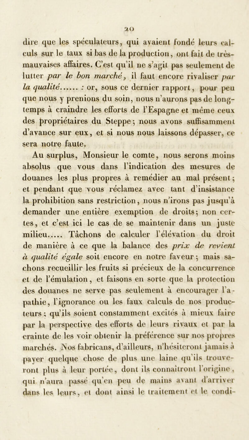 dire que les spéculateurs, qui avaient fondé leurs cal- culs sur le taux si bas de la production, ont fait de très- mauvaises affaires. C’est qu’il ne s’agit pas seulement de lutter par le bon marché, il faut encore rivaliser par la qualité : or, sous ce dernier rapport, pour peu que nous y prenions du soin, nous n’aurons pas de long- temps à craindre les efforts de l’Espagne et meme ceux des propriétaires du Steppe; nous avons suffisamment d’avance sur eux, et si nous nous laissons dépasser, ce sera notre faute. Au surplus, Monsieur le comte, nous serons moins absolus que vous dans l’indication des mesures de douanes les plus propres à remédier au mal présent ; et pendant que vous réclamez avec tant d insistance la prohibition sans restriction, nous n’irons pas jusqu’à demander une entière exemption de droits; non cer- tes, et c’est ici le cas de se maintenir dans un juste milieu Tâchons de calculer l’élévation du droit de manière à ce que la balance des prix de revient à qualité égale soit encore en notre faveur ; mais sa- chons recueillir les fruits si précieux de la concurrence et de l’émulation, et faisons en sorte que la protection des douanes ne serve pas seulement à encourager l’a- pathie, l’ignorance ou les faux calculs de nos produc- teurs ; qu’ils soient constamment excités à mieux faire par la perspective des efforts de leurs rivaux et par la crainte de les voir obtenir la préférence sur nos propres marchés. Nos fabricans, d’ailleurs, n’hésiteront jamais à payer quelque chose de plus une laine qu'ils trouve- ront plus à leur portée, dont ils connaîtront l’origine, qui n’aura passé qu’en peu de mains avant d’arriver dans les leurs, et dont ainsi le traitement et le condi-