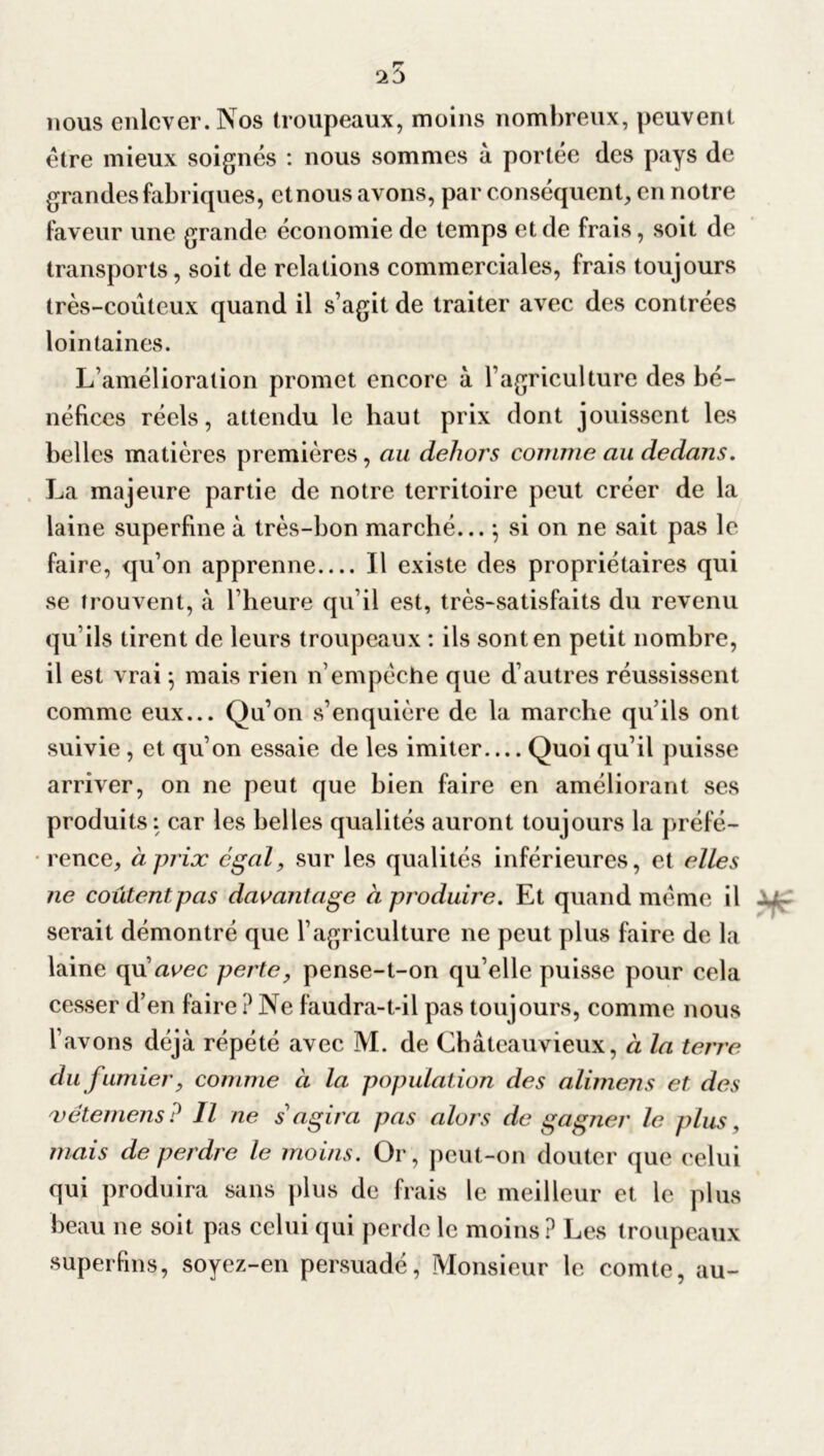 nous enlever. Nos troupeaux, moins nombreux, peuvent être mieux soignés : nous sommes à portée des pays de grandes fabriques, et nous avons, par conséquent, en notre faveur une grande économie de temps et de frais, soit de transports, soit de relations commerciales, frais toujours très-coûteux quand il s’agit de traiter avec des contrées lointaines. L’amélioration promet encore à l’agriculture des bé- néfices réels, attendu le haut prix dont jouissent les belles matières premières , au dehors comme au dedans. La majeure partie de notre territoire peut créer de la laine superfine à très-bon marché... -, si on ne sait pas le faire, qu’on apprenne Il existe des propriétaires qui se trouvent, à l’heure qu’il est, très-satisfaits du revenu qu’ils tirent de leurs troupeaux : ils sont en petit nombre, il est vrai \ mais rien n’empêche que d’autres réussissent comme eux... Qu’on s’enquière de la marche qu’ils ont suivie , et qu’on essaie de les imiter— Quoi qu’il puisse arriver, on ne peut que bien faire en améliorant ses produits: car les belles qualités auront toujours la préfé- rence, à prix égal, sur les qualités inférieures, et elles ne coûtent pas davantage à produire. Et quand même il serait démontré que l’agriculture ne peut plus faire de la laine qu’aeec perte, pense-t-on qu’elle puisse pour cela cesser d’en faire ? Ne faudra-t-il pas toujours, comme nous l’avons déjà répété avec M. de Chàteauvieux, à la terre du fumier, comme à la population des alimens et des 'vêtemens ? Il ne s'agira pas alors de gagner le plus, mais de perdre le moins. Or, peut-on douter que celui qui produira sans plus de frais le meilleur et le plus beau ne soit pas celui qui perde le moins? Les troupeaux superfins, soyez-en persuadé, Monsieur le comte, au-