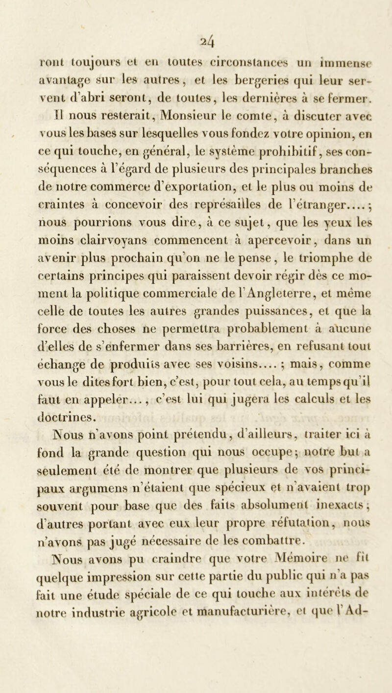 roui toujours et eu toutes circonstances un immense avantage sur les autres, et les bergeries qui leur ser- vent d’abri seront, de toutes, les dernières à se fermer. Il nous resterait, Monsieur le comte, à discuter avec vous les bases sur lesquelles vous fondez votre opinion, en ce qui touche, en général, le système prohibitif, ses con- séquences à l’égard de plusieurs des principales branches de notre commerce d’exportation, et le plus ou moins de craintes à concevoir des représailles de l’étranger *, nous pourrions vous dire, à ce sujet, que les yeux les moins clairvoyans commencent à apercevoir, dans un avenir plus prochain qu’on ne le pense, le triomphe de certains principes qui paraissent devoir régir dès ce mo- ment la politique commerciale de T Angleterre, et même celle de toutes les autres grandes puissances, et que la force des choses ne permettra probablement à aucune d’elles de s’enfermer dans ses barrières, en refusant tout échange de produits avec ses voisins— ; mais, comme vous le dites fort bien, c’est, pour tout cela, au temps qu il faut en appeler..., c’est lui qui jugera les calculs et les doctrines. Nous n’avons point prétendu, d’ailleurs, traiter ici à fond la grande question qui nous occupe; notre but a seulement été de montrer que plusieurs de vos princi- paux argumens n’étaient que spécieux et n'avaient trop souvent pour base que des faits absolument inexacts, d’autres portant avec eux leur propre réfutation, nous n’avons pas jugé nécessaire de les combattre. Nous avons pu craindre que votre Mémoire ne lit quelque impression sur cette partie du public qui n’a pas fait une étude spéciale de ce qui touche aux intérêts de notre industrie agricole et manufacturière, et que V Ad-
