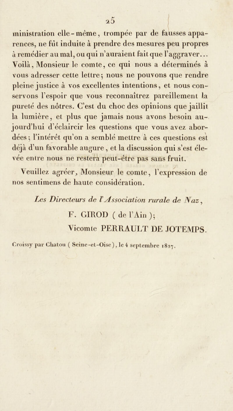 ministration elle-meme, trompée par de fausses appa- rences, 11e fut induite à prendre des mesures peu propres à remédier au mal, ou qui n’auraient fait que l’aggraver... Voilà, Monsieur le comte, ce qui nous a déterminés à vous adresser cette lettre-, nous ne pouvons que rendre pleine justice à vos excellentes intentions, et nous con- servons l’espoir que vous reconnaîtrez pareillement la pureté des nôtres. C’est du choc des opinions que jaillit la lumière, et plus que jamais nous avons besoin au- jourd’hui d’éclaircir les questions que vous avez abor- dées 5 l’intérêt qu’on a semblé mettre à ces questions est déjà d’un favorable augure, et la discussion qui s’est éle- vée entre nous ne restera peut-être pas sans fruit. Veuillez agréer, Monsieur le comte, l'expression de nos sentimens de haute considération. Les Directeurs de T Associat ion rura le de Naz, F. GIROD ( de l’Ain ); Vicomte PERRAULT DE JOTEMPS. Croissy par Cliatou ( Seine-et-Oise), le 4 septembre 1827.