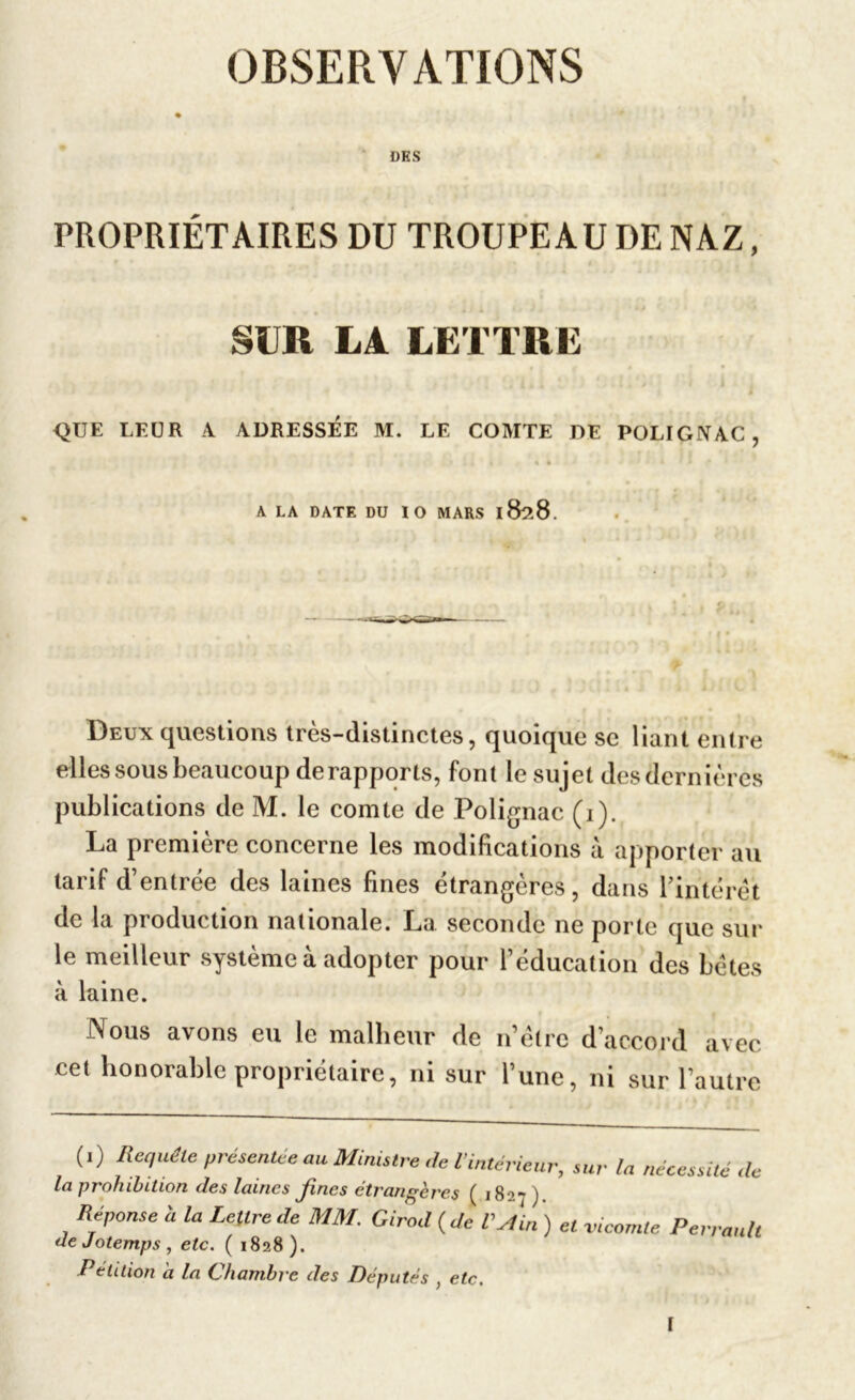 OBSERVATIONS DES PROPRIÉTAIRES DU TROUPEAU DE NAZ, SUR LA LETTRE QUE LEUR A ADRESSEE M. LE COMTE DE POLIGNAC , A LA DATE DU 1 O MARS l8?>8. Deux questions très-distinctes, quoique se liant entre elles sous beaucoup de rapports, font le sujet des dernières publications de M. le comte de Polignac (i). La première concerne les modifications à apporter au tarif d’entrée des laines fines étrangères, dans l’intérêt de la production nationale. La seconde ne porte que sur le meilleur système à adopter pour l’éducation des bêtes à laine. Nous avons eu le malheur de n’êlre d’accord avec cet honorable propriétaire, ni sur l’une, ni sur l’autre (.) Requête présentée au Ministre de l'intérieur, sur lu nécessité ,h la prohibition des laines fines étrangères ( 1827 ). Réponse h la Lettre de MM. Girod {Je VAin) et vicomte Perrault de Jotemps , etc. ( 1828). Pétition a la (chambre des Députés ) etc. I