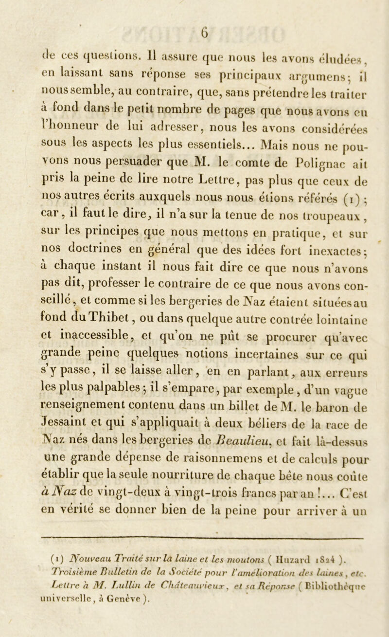 G de ces questions. 11 assure que nous les avons éludées, en laissant sans réponse ses principaux ar^umens; il nous semble, au contraire, que, sans prétendre les traiter à fond dans le petit nombre de pages que nous avons eu l’honneur de lui adresser, nous les avons considérées sous les aspects les plus essentiels... Mais nous ne pou- vons nous persuader que M. le comte de Polignac ait pris la peine de lire notre Lettre, pas plus que ceux de nos autres écrits auxquels nous nous étions référés (i) ; car, il faut le dire, il n’a sur la tenue de nos troupeaux , sur les principes que nous mettons en pratique, et sur nos doctrines en general que des idées fort inexactes; à chaque instant il nous fait dire ce que nous n’avons pas dit, professer le contraire de ce que nous avons con- seillé, et comme si les bergeries de Naz étaient si tuées au fond duThibet, ou dans quelque autre contrée lointaine et inaccessible, et qu’on ne pût se procurer qu’avec grande peine quelques notions incertaines sur ce qui s y passe, il se laisse aller, en en parlant, aux erreurs les plus palpables *, il s empare, par exemple , d’un vague renseignement contenu dans un billet de M. le baron de Jessaint et qui s appliquait a deux béliers de la race de Naz nés dans les bergeries de Beaulieu, et fait là-dessus une grande dépense de raisonnemens et de calculs pour établir que la seule nourriture de chaque bëte nous coûte à Naz de vingt-deux à vingt-trois francs par an !... C’est en vérité se donner bien de la peine pour arriver à un (i) Nouveau Traité sur là laine et les moutons ( Huzard i S^4 ). troisième Bulletin de la Société pour Vamélioration des laines , etc. Lettre a M. Lullin de Chdteauricux, et sa Réponse ( Bibliothèque universelle, à Genève).