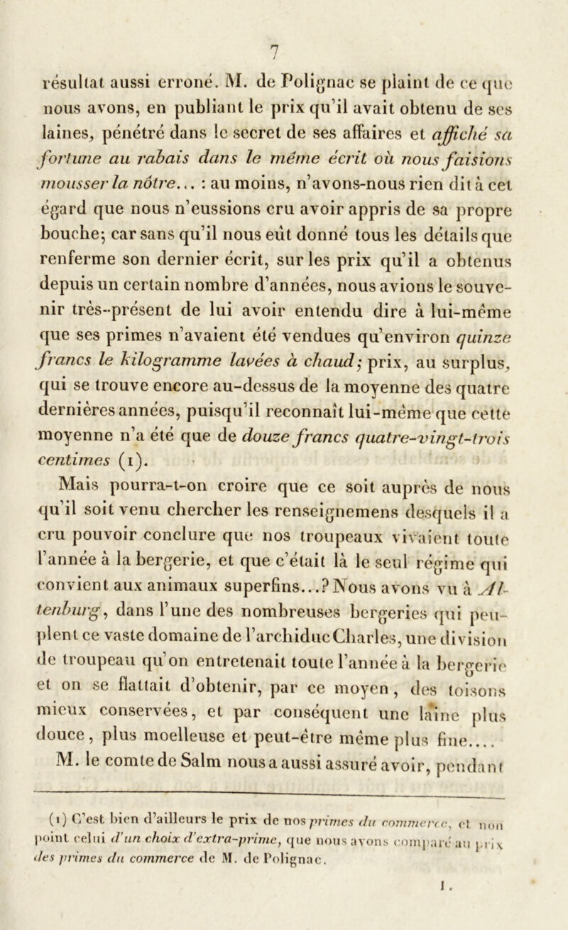 résultat aussi erroné. M. de Polignac se plaint de ce que nous avons, en publiant le prix qu’il avait obtenu de ses laines, pénétré dans le secret de ses affaires et affiché sa fortune au rabais dans la même écrit où nous faisions mousser la, nôtre... : au moins, n’avons-nous rien dit à cet égard que nous n’eussions cru avoir appris de sa propre bouche-, car sans qu’il nous eût donné tous les détails que renferme son dernier écrit, sur les prix qu’il a obtenus depuis un certain nombre d’années, nous avions le souve- nir très-présent de lui avoir entendu dire à lui-mème que ses primes n’avaient été vendues qu’environ quinze francs le kilogramme lavées à chaud; prix, au surplus, qui se trouve encore au-dessus de la moyenne des quatre dernières années, puisqu’il reconnaît lui-mème que cette moyenne n’a été que de douze francs quatre-vingt-trois centimes (i). Mais pourra-t-on croire que ce soit auprès de nous qu’il soit venu chercher les renseignemens desquels il a cru pouvoir conclure que nos troupeaux vivaient toute l’année à la bergerie, et que c’était là le seul régime qui convient aux animaux superfins...?Nous avons vu à Al tenhurg, dans l’une des nombreuses bergeries qui peu- plent ce vaste domaine de l’archiduc Charles, une division de troupeau qu’on entretenait toute l’année à la bergerie et on se flattait d’obtenir, par ce moyen, des toisons mieux conservées, et par conséquent une lame plus douce, plus moelleuse et peut-être même plus fine..., M. le comte de Salm nous a aussi assuré avoir, pendant (i) C’est bien d’ailleurs le prix de nos primes du commerce, el non point celui d’un choix d’extra-prime, que nous ayons compare au j,ri\ des primes du commerce de M. de Polignac. 1 .