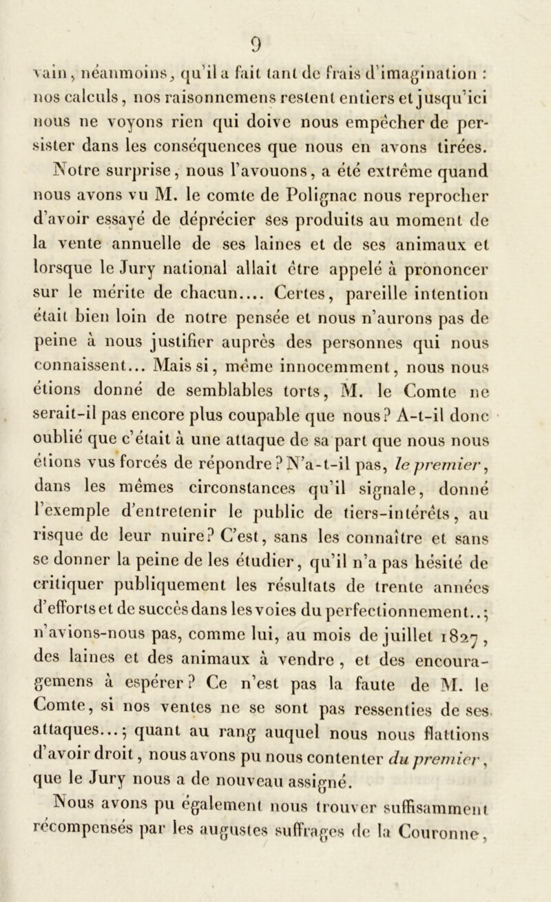 \ain, néanmoins,, qu’il a fait tant de frais d’imagination : nos calculs, nos raisonnemens restent entiers et jusqu’ici nous ne voyons rien qui doive nous empêcher de per- sister dans les conséquences que nous en avons tirées. Notre surprise, nous l’avouons, a été extrême quand nous avons vu M. le comte de Polignac nous reprocher d’avoir essayé de déprécier scs produits au moment de la vente annuelle de ses laines et de ses animaux et lorsque le Jury national allait être appelé à prononcer sur le mérite de chacun.... Certes, pareille intention était bien loin de notre pensée et nous n’aurons pas de peine à nous justifier auprès des personnes qui nous connaissent... Mais si, même innocemment, nous nous étions donné de semblables torts, M. le Comte ne serait-il pas encore plus coupable que nous? A-t-il donc oublié que c’était à une attaque de sa part que nous nous étions vus forcés de répondre ? N’a-t-il pas, lepremier, dans les memes circonstances qu’il signale, donné 1 exemple d’entretenir le public de tiers-intérêts, au risque de leur nuire? C’est, sans les connaître et sans se donner la peine de les étudier, qu’il n’a pas hésité de critiquer publiquement les résultats de trente années d’elîorts et de succès dans les voies du perfectionnement.. ; n’avions-nous pas, comme lui, au mois de juillet 1827 , des laines et des animaux à vendre , et des encoura- gemens à espérer ? Ce n’est pas la faute de M. le Comte, si nos ventes ne se sont pas ressenties de ses attaques... 5 quant au rang auquel nous nous flattions d avoir droit, nous avons pu nous contenter du premier, que le Jury nous a de nouveau assigné. Nous avons pu également nous trouver suffisamment récompensés par les augustes suffrages (b; la Couronne,