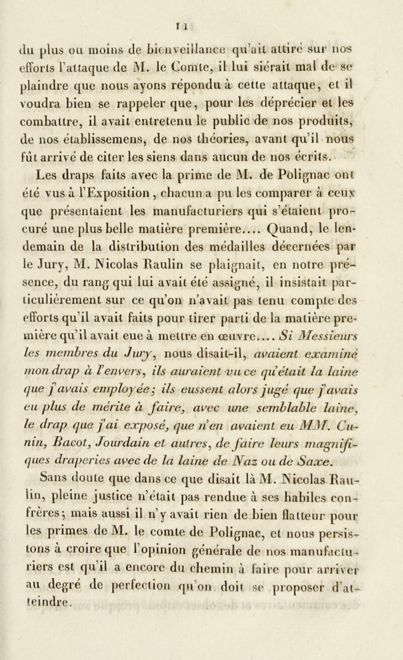 du plus ou moins de bienveillance qu’ait attire sur nos efforts l’attaque de M. le Comte, il lui siérait mal de se plaindre que nous ayons répondu à cette attaque, et il voudra bien se rappeler que, pour les déprécier et les combattre, il avait entretenu le public de nos produits, de nos établissemens, de nos théories, avant qu’il nous ** fut arrivé de citer les siens dans aucun de nos écrits. Les draps faits avec la prime de M, de Polignac ont été vus à l’Exposition , chacun a pu les comparer à ceux que présentaient les manufacturiers qui s’étaient pro- curé une plus belle matière première Quand, le len- demain de la distribution des médailles décernées par le Jury, M. Nicolas Raulin se plaignait, en notre pré- sence, du rang qui lui avait été assigné, il insistait par- ticulièrement sur ce qu’on n’avait pas tenu compte des efforts qu’il avait faits pour tirer parti de la matière pre- mière qu’il avait eue à mettre en œuvre Si Messieurs tes membres du Jury, nous disait-il, avaient examiné mon drap à Venvers, ils auraient vu ce quêtait la laine que j avais employée ,• ils eussent alors jugé que f avais eu plus de mérite à faire, avec une semblable laine, le drap (pie f ai exposé, que nen avaient eu MM. Ca- nin, Bacot, Jourdain et autres, de faire leurs magniji- ques draperies avec de la laine de Naz ou de Saxe. Sans doute que dans ce que disait là M. Nicolas Rau- lin, pleine justice n’était pas rendue à ses habiles con- frères^ mais aussi il n y avait rien de bien flatteur pour les primes de M. le comte de Polignac, et nous persis- tons à croire que 1 opinion générale de nos manufactu - riers est qu il a encore du chemin à faire pour arriver au degré de perfection qu’on doit se proposer d at- teindre.