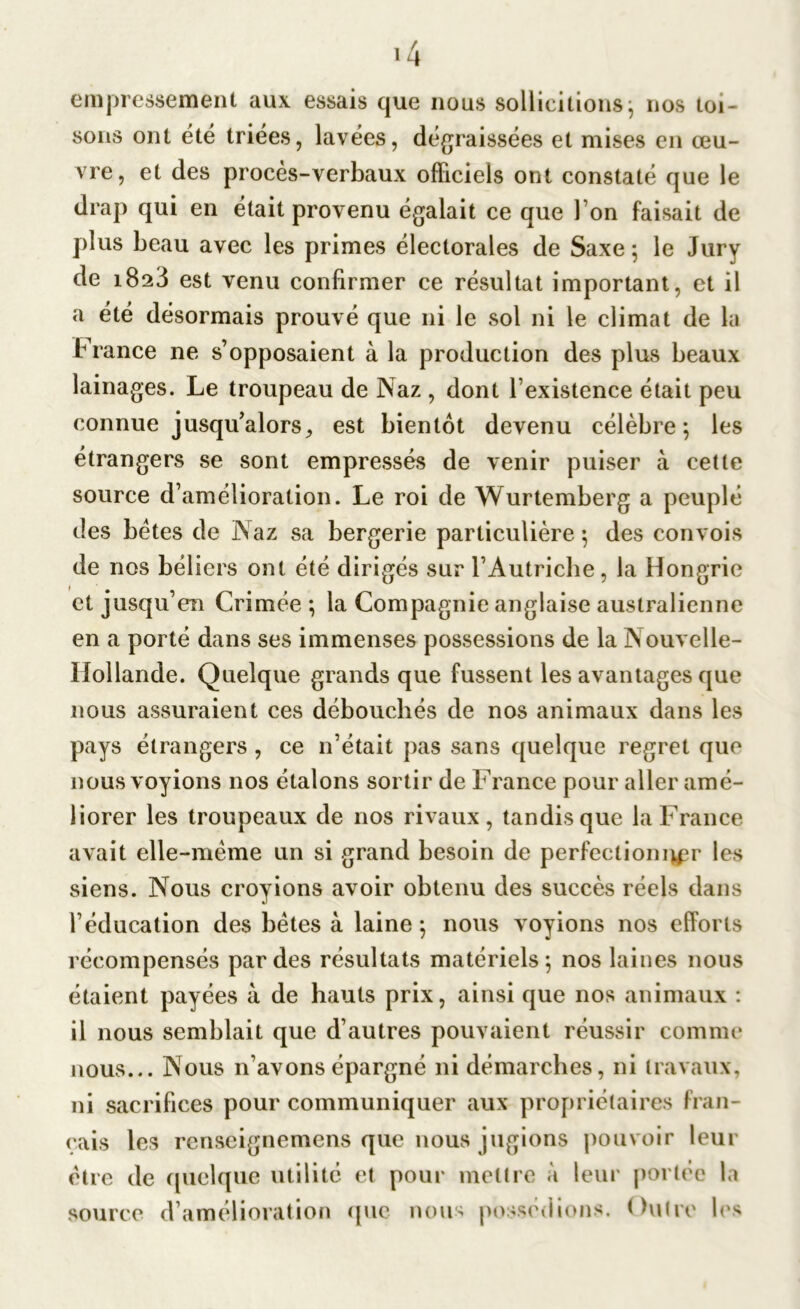 empressement aux essais que nous sollicitions ; nos toi- sons ont été triées, lavées, dégraissées et mises en œu- vre, et des procès-verbaux officiels ont constaté que le drap qui en était provenu égalait ce que Ton faisait de plus beau avec les primes électorales de Saxe 5 le Jury de i8a3 est venu confirmer ce résultat important, et il a été désormais prouvé que ni le sol ni le climat de la France ne s’opposaient à la production des plus beaux lainages. Le troupeau de Naz , dont l’existence était peu connue jusqu’alors^ est bientôt devenu célèbre; les étrangers se sont empressés de venir puiser à cette source d’amélioration. Le roi de Wurtemberg a peuplé des bétes de Naz sa bergerie particulière; des convois de nos béliers ont été dirigés sur l’Autriche, la Hongrie et jusqu’en Crimée ; la Compagnie anglaise australienne en a porté dans ses immenses possessions de la Nouvelle- Hollande. Quelque grands que fussent les avantages que nous assuraient ces débouchés de nos animaux dans les pays étrangers , ce 11’était pas sans quelque regret que nous voyions nos étalons sortir de France pour aller amé- liorer les troupeaux de nos rivaux, tandis que la France avait elle-même un si grand besoin de perfectionner les siens. Nous croyions avoir obtenu des succès réels dans l’éducation des bêtes à laine; nous voyions nos efforts récompensés par des résultats matériels; nos laines nous étaient payées à de hauts prix, ainsi que nos animaux : il nous semblait que d’autres pouvaient réussir comme nous... Nous n’avons épargné ni démarches, ni travaux, ni sacrifices pour communiquer aux propriétaires fran- çais les renseignemens que nous jugions pouvoir leur être de quelque utilité et pour mettre à leur portée la source d’amélioration que nous possédions. Outre les