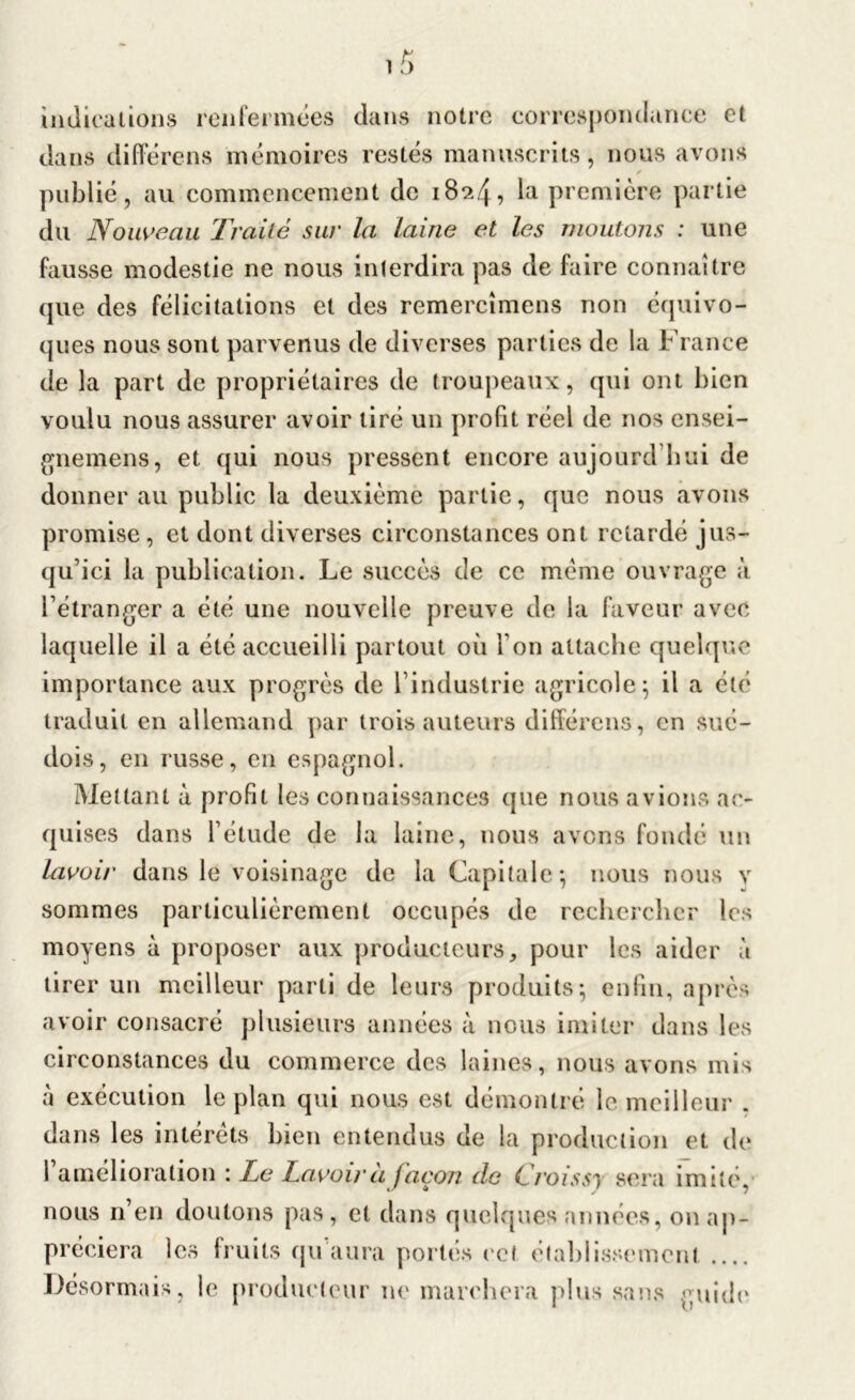 indications renfermées dans notre correspondance et dans différens mémoires restés manuscrits, nous avons publié, au commencement de 1824, la première partie du Nouveau Traité sur la laine et les moutons : une fausse modestie ne nous interdira pas de faire connaître que des félicitations et des remercîmens non équivo- ques nous sont parvenus de diverses parties de la France de la part de propriétaires de troupeaux, qui ont bien voulu nous assurer avoir tiré un profit réel de nos ensei- gnemens, et qui nous pressent encore aujourd’hui de donner au public la deuxième partie, que nous avons promise , et dont diverses circonstances ont retardé jus- qu’ici la publication. Le succès de ce meme ouvrage à l’étranger a été une nouvelle preuve de la faveur avec laquelle il a été accueilli partout où Ton attache quelque importance aux progrès de l’industrie agricole; il a été traduit en allemand par trois auteurs différons, en sué- dois, en russe, en espagnol. Mettant à profil les connaissances que nous avions ac- quises dans l’étude de la laine, nous avons fondé un lavoir dans le voisinage de la Capitale; nous nous y sommes particulièrement occupés de rechercher les moyens à proposer aux producteurs, pour les aider à tirer un meilleur parti de leurs produits; enfin, après avoir consacré plusieurs années à nous imiter dans les circonstances du commerce des laines, nous avons mis à exécution le plan qui nous est démontré le meilleur . dans les intérêts bien entendus de la production et de 1 amélioration : Le Lavoir a façon de Croisse sera imité nous n en douions pas, et dans quelques années, on ap- préciera les fruits qu’aura portés cet établissement .... Désormais, le producteur ne marchera plus sans guide