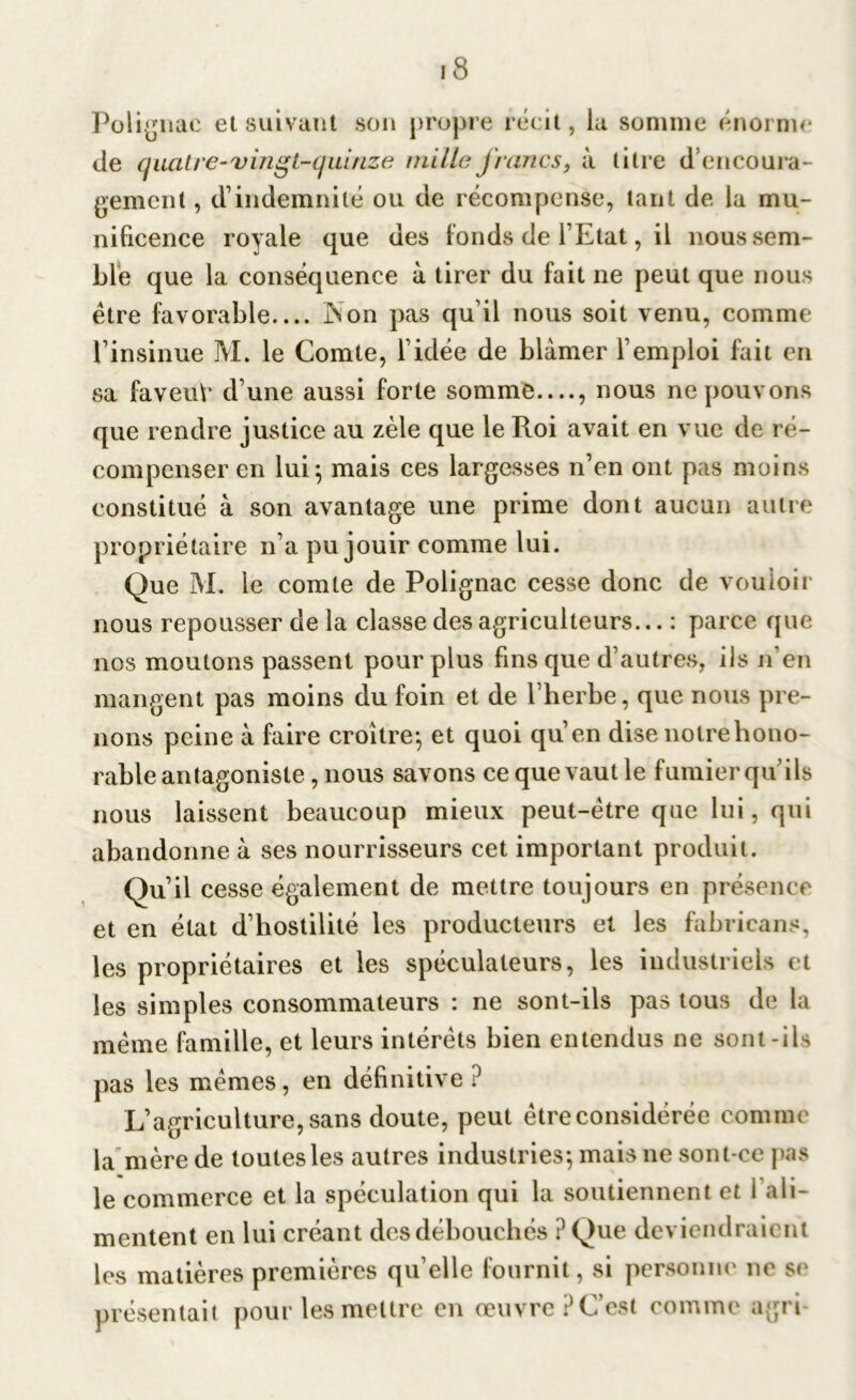 Polignac et suivant son propre récit, la somme énorme de quatre-vingt-quinze mille francs9 à titre d encoura- gement , d’indemnité ou de récompense, tant de la mu- nificence royale que des fonds de l’Etat, il nous sem- ble que la conséquence à tirer du fait ne peut que nous être favorable Non pas qu’il nous soit venu, comme l’insinue M. le Comte, l’idée de blâmer l’emploi fait en sa faveuè d’une aussi forte somme—, nous ne pouvons que rendre justice au zèle que le Roi avait en vue de ré- compenser en lui; mais ces largesses n’en ont pas moins constitué à son avantage une prime dont aucun autre propriétaire n’a pu jouir comme lui. Que M. le comte de Polignac cesse donc de vouloir nous repousser de la classe des agriculteurs... : parce que nos moutons passent pour plus fins que d’autres, ils n’en mangent pas moins du foin et de l’herbe, que nous pre- nons peine à faire croître; et quoi qu’en dise notre hono- rable antagoniste, nous savons ce que vaut le fumier quils nous laissent beaucoup mieux peut-être que lui, qui abandonne à ses nourrisseurs cet important produit. Qu’il cesse également de mettre toujours en présence et en état d’hostilité les producteurs et les fabricant, les propriétaires et les spéculateurs, les industriels et les simples consommateurs : ne sont-ils pas tous de la même famille, et leurs intérêts bien entendus ne sont-ils pas les mêmes, en définitive ? L’agriculture, sans doute, peut être considérée comme la mère de toutes les autres industries; mais ne sont-ce pas le commerce et la spéculation qui la soutiennent et 1 ali- mentent en lui créant desdébouchés ?Que deviendraient les matières premières qu’elle fournit, si personne ne se présentait pour les mettre en œuvre? C’est comme agri