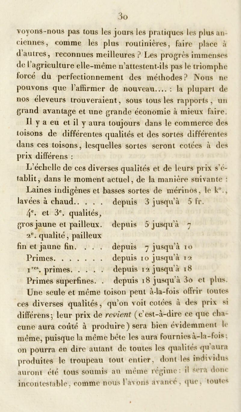 voyons-nous pas tous les jours les pratiques les plus an- ciennes, comme les plus routinières, faire place à d’autres, reconnues meilleures ? Les progrès immenses de l’agriculture elle-même n’attestent-ils pas le triomphe forcé du perfectionnement des méthodes? INous ne pouvons que l’affirmer de nouveau.... : la plupart de nos éleveurs trouveraient, sous tous les rapports, un grand avantage et une grande économie à mieux faire. Il y a eu et il y aura toujours dans le commerce des toisons de différentes qualités et des sortes différentes dans ces toisons, lesquelles sortes seront cotées à des prix différens : depuis 3 jusqu’à 5 fr. depuis 5 jusqu’à 7 L’échelle de ces diverses qualités et de leurs prix s’é- tablit, dans le moment actuel, de la manière suivante : Laines indigènes et basses sortes de mérinos, le k0., lavées à chaud 4e. et 3e. qualités, gros jaune et pailleux. 2e. qualité, pailleux fin et jaune fin. . . . depuis 7 jusqu’à 10 Primes depuis 10 jusqu’à 12 ires. primes depuis 12 jusqu’à 18 Primes superfines. . depuis 18 jusqu’à 3o et plus. Une seule et même toison peut à-la-fois offrir toutes ces diverses qualités, qu’on voit cotées à des prix si différens; leur prix de revient (c’est-à-dire ce que cha- cune aura coûté à produire) sera bien évidemment fi même, puisque la même bête les aura fournies à-la-fois ; on pourra en dire autant de toutes les qualités qu auia produites le troupeau tout entier, dont les individus auront été tous soumis au même régime: il sera donc incontestable, comme nous 1 avons avancé , que, toute**