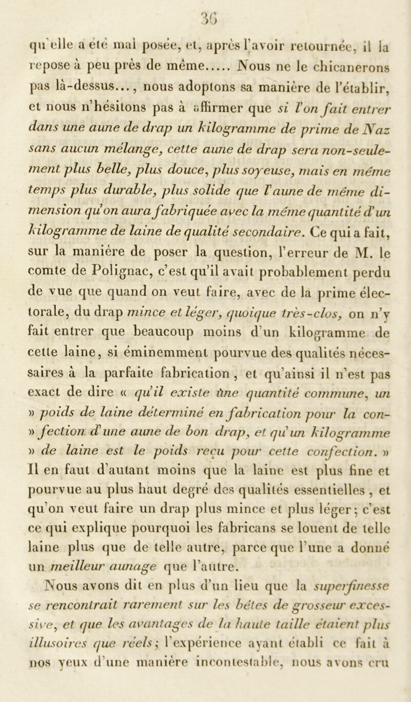 repose à peu près de meme Nous ne le chicanerons pas là-dessus..., nous adoptons sa manière de rétablir, et nous n’hésitons pas à affirmer que si Von fait entrer dans une aune de drap un kilogramme de prime de Naz sans aucun mélange, cette aune de drap sera non-seule- ment plus belle, plus douce, plus soyeuse, mais en meme temps plus durable, plus solide que Vaune de même di- mension quon aura fabriquée avec la même quantité d'un kilogramme de laine de qualité secondaire. Ce qui a fait, sur la manière de poser la question, l’erreur de M. le comte de Folignac, c’est qu’il avait probablement perdu de vue que quand on veut faire, avec de la prime élec- torale, du drap mince et léger, quoique très-clos, on n’y fait entrer que beaucoup moins d'un kilogramme de cette laine, si éminemment pourvue des qualités néces- saires à la parfaite fabrication, et qu’ainsi il n’est pas exact de dire « quil existe ûne quantité commune, un » poids de laine déterminé en fabrication pour la con- » fection d’une aune de bon drap, et qu’un kilogramme » de laine est le poids reçu pour cette confection. » Il en faut d’autant moins que la laine est plus fine et pourvue au plus haut degré des qualités essentielles , et qu’on veut faire un drap plus mince et plus léger; c’est ce qui explique pourquoi les fabricans se louent de telle laine plus que de telle autre, parce que Furie a donné un meilleur aunage que l’autre. Nous avons dit en plus d’un lieu que la superfinesse se rencontrait rarement sur les bêtes de grosseur exces- sive, et que les avantages cle la baille taille étaient plus illusoires que réels; F expérience ayant établi ce fait à nos yeux d’une manière incontestable, nous avons cru
