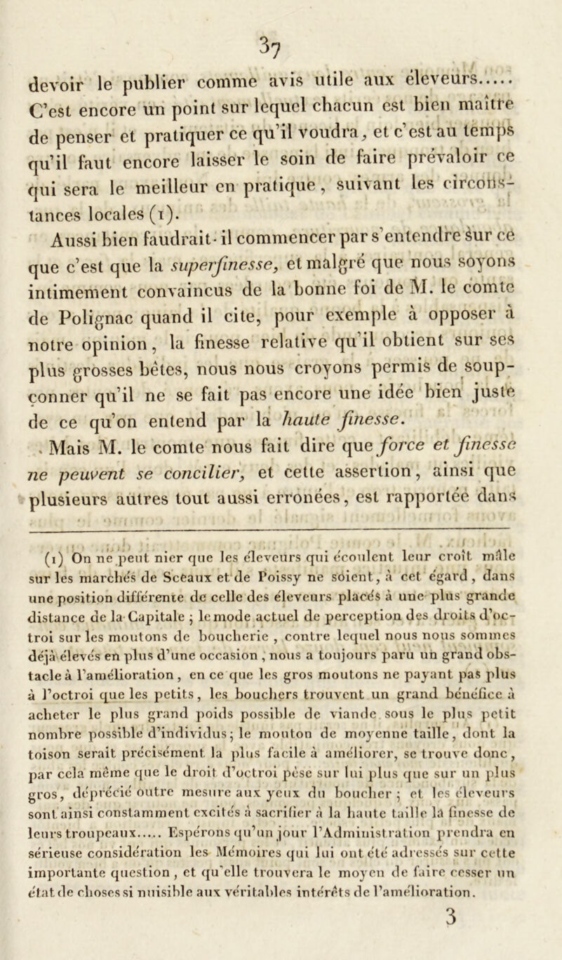 devoir le publier comme avis utile aux éleveurs C’est encore un point sur lequel chacun est bien maître de penser et pratiquer ce qu'il voudra, et c’est au temps qu’il faut encore laisser le soin de faire prévaloir ce qui sera, le meilleur en pratiqué , suivant les t ii( o11 tances locales (i). Aussi bien faudrait- il commencer par s’entendre Sur ce que c’est que la superflue s se, et malgré que nous soyons intimement convaincus de la bonne loi de M. le comte de Polignac quand il cite, pour exemple à opposer à notre opinion, la finesse relative qu il obtient sur ses plus grosses bêtes, nous nous croyons permis de soup- çonner qu’il ne se fait pas encore une idée bien juste de ce qu’on entend par la haute finesse. . Mais M. le comte nous fait dire que force et finesse ne peuvent se concilier, et cette assertion, ainsi que plusieurs autres tout aussi erronées, est rapportée dans (i) On ne peut nier que les e'ieveurs qui écoulent leur croît mêle sur les marches de Sceaux et, de Poissy ne soient, à cet egard , dans une position différente de celle des éleveurs placés à une plus grande distance de la Capitale ; le mode actuel de perception des droits d’oc- troi sur les moutons de boucherie , contre lequel nous nous sommes déjà élevés en plus d’une occasion , nous a toujours paru un grand obs- tacle à l’amélioration, en ce que les gros moutons ne payant pas plus à l’octroi que les petits, les bouchers trouvent un grand bénéfice à acheter le plus grand poids possible de viande sous le plus petit nombre possible d’individus; le mouton de moyenne taille, dont la toison serait précisément la plus facile à améliorer, se trouve donc, par cela même que le droit d’octroi pèse sur lui plus que sur un plus gros, déprécié outre mesure aux yeux du boucher 5 et les éleveurs sont ainsi constamment excités a sacrifier à la haute taille la finesse de leurs troupeaux Espérons qu’un jour l’Administration prendra en sérieuse considération les Mémoires qui lui ont été adressés sur cette importante question , et qu'elle trouvera le moyen de faire cesser un état de choses si nuisible aux véritables intérêts de l’amélioration. 3