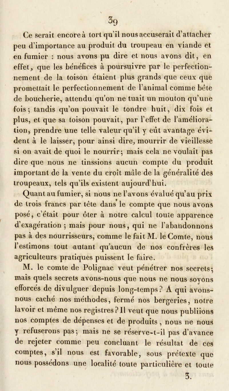 Ce serait encore à tort qu’il nous accuserait d’attacher peu d’importance au produit du troupeau en viande et en fumier : nous avons pu dire et nous avons dit, en effet > que les bénéfices à poursuivre par le perfection- nement de la toison étaient plus grands que ceux que promettait le perfectionnement de l’animal comme béte de boucherie, attendu qu’on ne tuait un mouton qu’une fois; tandis qu’on pouvait le tondre huit, dix fois et plus, et que sa toison pouvait, par l’effet de l’améliora- tion, prendre une telle valeur qu’il y eût avantage évi- dent à le laisser, pour ainsi dire, mourrir de vieillesse si on avait de quoi le nourrir; mais cela ne voulait pas dire que nous ne tinssions aucun compte du produit important de la vente du croît mâle de la généralité des troupeaux, tels qu’ils existent aujourd’hui. Quant au fumier, si nous ne l’avons évalué qu’au prix de trois francs par tête dans le compte que nous avons posé, c’était pour ûter à notre calcul toute apparence d’exagération ; mais pour nous, qui ne l’abandonnons pas à des nourrisseurs, comme le fait M. le Comte, nous l’estimons tout autant qu’aucun de nos confrères les agriculteurs pratiques puissent le faire. M. le comte de Polignac veut pénétrer nos secrets; mais quels secrets avons-nous que nous ne nous soyons efforcés de divulguer depuis long-temps ? A qui avons- nous caché nos méthodes, fermé nos bergeries, notre lavoir et même nos registres?Il veut que nous publiions nos comptes de dépenses et de produits , nous ne nous y refuserons pas; mais ne se réserve-t-il pas d avance de rejeter comme peu concluant le résultat de ces comptes, s’il nous est favorable, sous prétexte que nous possédons une localité toute particulière et toute 3.