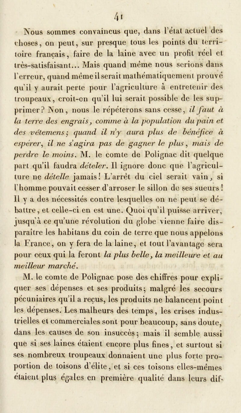 Nous sommes convaincus que, dans l’état actuel des choses, on peut, sur presque tous les points du terri- toire français, faire de la laine avec un profit rcel et très-satisfaisant... Mais quand meme nous serions dans l’erreur, quand même il serait mathématiquement prouvé qu’il y aurait perte pour l’agriculture à entretenir des troupeaux, croit-on qu’il lui serait possible de les sup- primer? Non, nous le répéterons sans cesse, il faut à la terre des engrais, comme à la population du pain et des uétemejis j quand il iiy aura plus de bénéfice à espérer, il ne s agira pas de gagner le plus, mais de perdre le moins. M. le comte de Polignac dit quelque part qu’il faudra dételer. Il ignore donc que l’agricul- ture ne dételle jamais! L’arrêt du ciel serait vain, si l’homme pouvait cesser d’arroser le sillon de ses sueurs ! Il y a des nécessités contre lesquelles on ne peut se dé- battre, et celle-ci en est une. Quoi qu’il puisse arriver, jusqu’à ce qu’une révolution du globe vienne faire dis- paraître les habilans du coin de terre que nous appelons la France, on y fera de la laine, et tout l’avantage sera pour ceux qui la feront la plus belle y la meilleure et au meilleur marché. M. le comte de Polignac pose des chiffres pour expli- quer ses dépenses et ses produits} malgré les secours pécuniaires qu’il a reçus, les produits ne balancent point les dépenses. Les malheurs des temps, les crises indus- trielles et commerciales sont pour beaucoup, sans doute, dans les causes de son insuccès} mais il semble aussi que si ses laines étaient encore plus fines, et surtout si ses nombreux troupeaux donnaient une plus forte pro- portion de toisons d’élite, et si ces toisons elles-mêmes étaient plus égales en première qualité dans leurs dif~