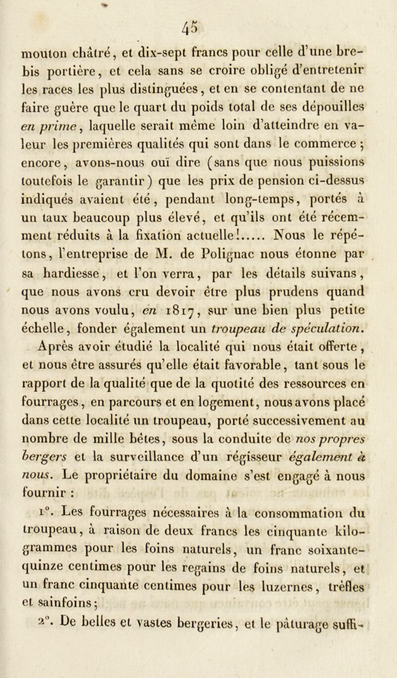 mouton châtré, et dix-sept francs pour celle d’une bre- bis portière, et ceia sans se croire obligé d’entretenir les races les plus distinguées, et en se contentant de ne faire guère que le quart du poids total de ses dépouilles en prime, laquelle serait meme loin d’atteindre en va- leur les premières qualités qui sont dans le commerce $ encore, avons-nous ouï dire (sans que nous puissions toutefois le garantir) que les prix de pension ci-dessus indiqués avaient été, pendant long-temps, portés à un taux beaucoup plus élevé, et qu’ils ont été récem- ment réduits à la fixation actuelle! Nous le répé- tons, l’entreprise de M. de Polignac nous étonne par sa hardiesse, et l’on verra, par les détails suivans, que nous avons cru devoir être plus prudens quand nous avons voulu, en 1817, sur une bien plus petite échelle, fonder également un troupeau de spéculation. Après avoir étudié la localité qui nous était offerte, et nous être assurés qu’elle était favorable, tant sous le rapport de la qualité que de la quotité des ressources en fourrages, en parcours et en logement, nous avons placé dans cette localité un troupeau, porté successivement au nombre de mille bêtes, sous la conduite de nos propres bergers et la surveillance d’un régisseur également à nous. Le propriétaire du domaine s’est engagé à nous fournir : i°. Les fourrages nécessaires à la consommation du troupeau, à raison de deux francs les cinquante kilo- grammes pour les foins naturels, un franc soixante- quinze centimes pour les regains de foins naturels, et un franc cinquante centimes pour les luzernes, trèfles et sainfoins 5 2°* belles et vastes bergeries, et le pâturage suffi-