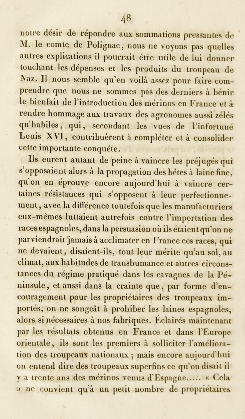 notre désir de répondre aux sommations pressantes de INI. le comte de Polignac, nous ne voyons pas quelles autres explications il pourrait etre utile de lui donner touchant les dépenses et les produits du troupeau de JNaz. Il nous semble qu’en voilà assez pour faire com- prendre que nous ne sommes pas des derniers à bénir le bienfait de l’introduction des mérinos en France et à rendre hommage aux travaux des agronomes aussi zélés qu’habiles, qui, secondant les vues de l’infortuné Louis XVI, contribuèrent à compléter et à consolider cette importante conquête. Ils eurent autant de peine à vaincre les préjugés qui s opposaient alors à la propagation des bêtes à laine fine, qu on en éprouvé encore aujourd’hui à vaincre cer- taines résistances qui s’opposent à leur perfectionne- ment , avec la différence toutefois que les manufacturiers eux-memes luttaient autrefois contre l’importation des races espagnoles, dans la persuasion où ils étaient qu’on ne parviendrait jamais à acclimater en France ces races, qui ne devaient, disaient-ils, tout leur mérite qu’au sol, au climat, aux habitudes de transhumance et autres circons- tances du régime pratiqué dans les cavagnes de la Pé- ninsule, et aussi dans la crainte que, par forme d’en- couragement pour les propriétaires des troupeaux im- portés, on ne songeât à prohiber les laines espagnoles, alors si nécessaires à nos fabriques. Éclairés maintenant par les résultats obtenus en France et dans l’Europe orientale, ils sont les premiers à solliciter l’améliora- tion des troupeaux nationaux ; mais encore aujourd’hui on entend dire des troupeaux superfins ce qu’on disait il y a trente ans des mérinos venus d’Espagne « Cela » ne convient qu à un petit nombre de propriétaires