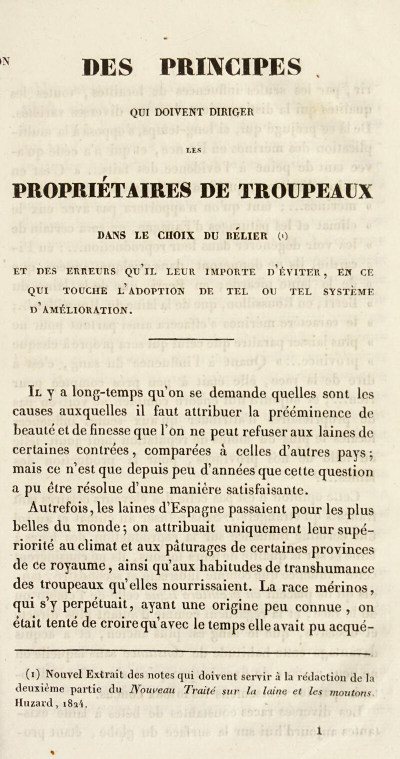 iN DES PRIIVCIPES . QUI DOIVENT DIRIGER I,ES PROPRIÉTAIRES DE TROUPEAUX DANS LE CHOIX DU RELIER (•) ET DES ERnEURS Qu’iL LEUR IMPORTE d’ÉVITER , En CE QUI TOUCHE l’adoption DE TEL OU TEL SYSTEME d’amélioration. Il y a long-temps qu’on se demande quelles sont les causes auxquelles il faut attribuer la prééminence de beauté et de finesse que l’on ne peut refuser aux laines do certaines contrées, comparées â celles d’autres pays; mais ce n’est que depuis peu d’années que celte question a pu être résolue d’une manière satisfaisante. Autrefois, les laines d’Espagne passaient pour les plus belles du monde ; on attribuait uniquement leur supé- riorité au climat et aux pâturages de certaines provinces de ce royaume, ainsi qu’aux habitudes de transhumance des troupeaux qu’elles nourrissaient. La race mérinos, qui s’y perpétuait, ayant une origine peu connue , on était tente de croire qu avec le temps elle avait pu acqué- (i) Nouvel Extrait des notes qui doivent servir à la re'daction de la deuxieme partie du JVouveau Traité sur la laine et les moutons. Huzard, i8a4. «