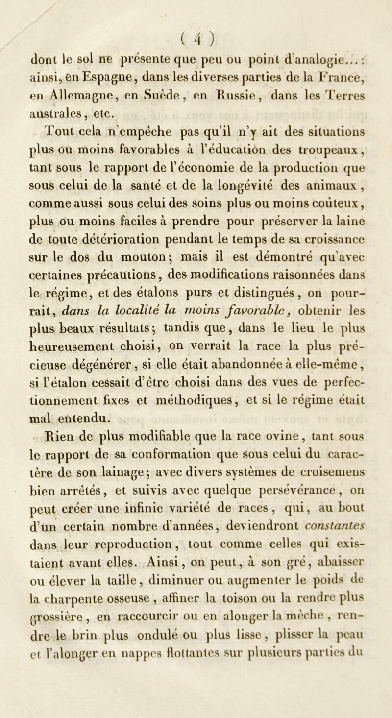 dont le sol ne présente que peu ou point d’analogie... : ainsi, èn Espagne, dans les diverses parties de la France, en Allemagne, en Suède, en Russie, dans les Terres australes, etc. Tout cela n’empéche pas qu’il n’y ait des situations plus ou moins favorables à l’éducation des troupeaux, tant sous le rapport de l’économie de la production que sous celui de la santé et de la longévité des animaux , comme aussi sous celui des soins plus ou moins coûteux, plus ou moins faciles à prendre pour préserver la laine de toute détérioration pendant le temps de sa croissance sur le dos du mouton-, mais il est démontré qu’avec certaines précautions, des modifications raisonnées dans le régime, et des étalons purs et distingués, on pour- rait, dans la localité la moins favorable, obtenir les plus beaux résultats^ tandis que, dans le lieu le plus heureusement choisi, on verrait la race la plus pré- cieuse dégénérer, si elle était abandonnée à elle-même, si l’étalon cessait d’étre choisi dans des vues de perfec- tionnement fixes et méthodiques, et si le régime était mal entendu. Rien de plus modifiable que la race ovine, tant sous le rapport de sa conformation que sous celui du carac- tère de son lainage^ avec divers systèmes de croisemens bien arretés, et suivis avec quelque persévérance, on peut créer une infinie variété de races, qui, au bout d’ün certain nombre d’années, deviendront constantes dans leur reproduction, tout comme celles qui exis- taient avant elles. Ainsi, on peut, à son gré, abaisser ou élever la taille, diminuer ou augmenter le poids de la charpente osseuse , affiner la toison ou la rendre plus grossière , en raccourcir ou en alonger la mèche , ren- dre le brin plus ondulé ou plus lisse, plisser la peau et l’alonger en nappes ffoltantes sur plusieurs parties du