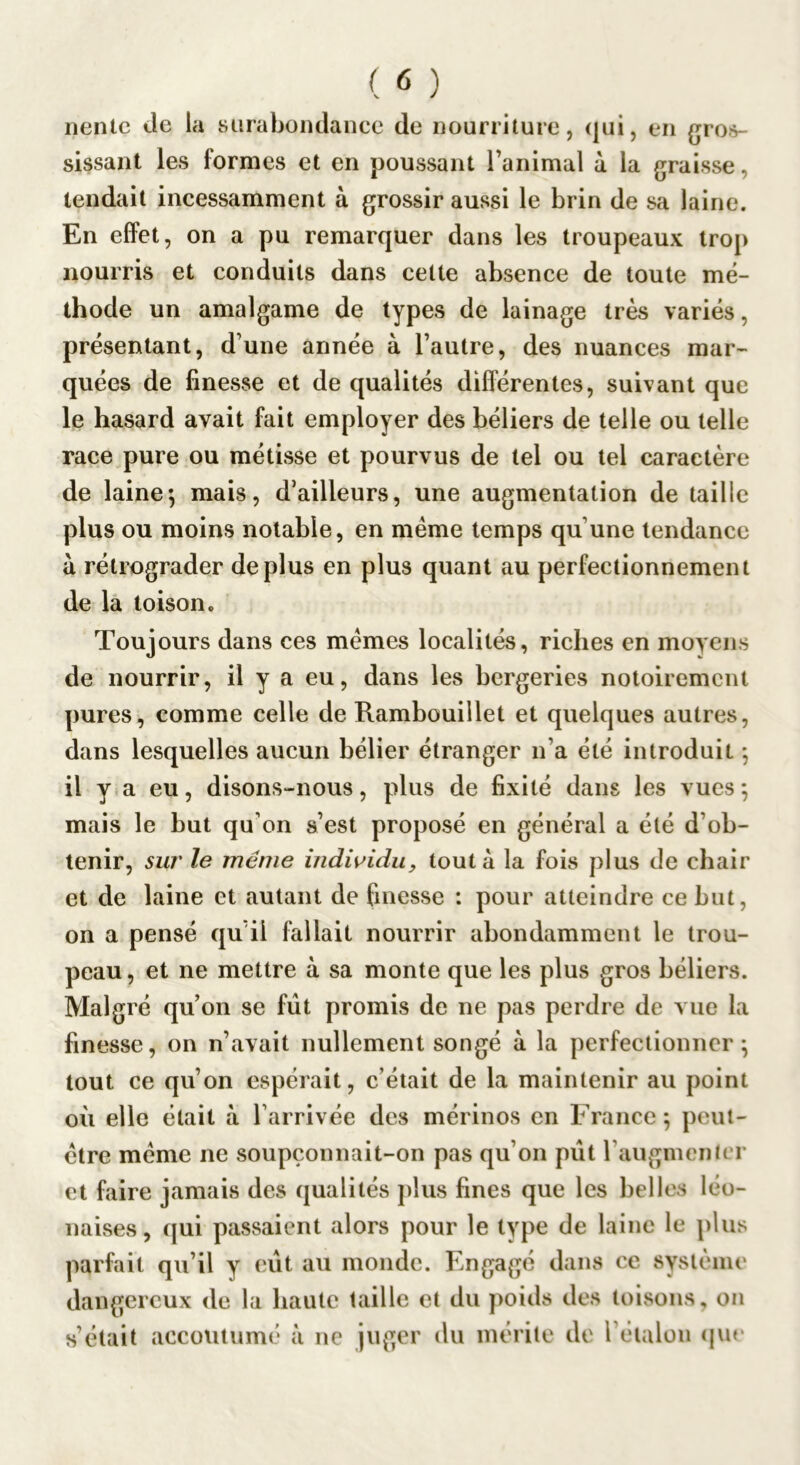 nenlc de la surabondance de nourriture, qui, en gros- sissant les formes et en poussant l’animal à la graisse, tendait incessamment à grossir aussi le brin de sa laine. En effet, on a pu remarquer dans les troupeaux trop nourris et conduits dans cette absence de toute mé- thode un amalgame de types de lainage très variés, présentant, d’une année à l’autre, des nuances mar- quées de finesse et de qualités différentes, suivant que le hasard avait fait employer des béliers de telle ou telle race pure ou métisse et pourvus de tel ou tel caractère de laine5 mais, d’ailleurs, une augmentation de taille plus ou moins notable, en meme temps qu’une tendance à rétrograder déplus en plus quant au perfectionnement de là toison. Touj ours dans ces memes localités, riches en movens de nourrir, il y a eu, dans les bergeries notoirement pures, comme celle de Rambouillet et quelques autres, dans lesquelles aucun bélier étranger n’a été introduit ; il y a eu, disons-nous, plus de fixité dans les vues ; mais le but qu’on s’est proposé en général a été d’ob- tenir, sur le même indwidu, tout a la fois plus de chair et de laine et autant de finesse : pour atteindre ce but, on a pensé qu’il fallait nourrir abondamment le trou- peau, et ne mettre à sa monte que les plus gros béliers. Malgré qu’on se fût promis de ne pas perdre de vue la finesse, on n’avait nullement songé à la perfectionner ^ tout ce qu’on espérait, c’était de la maintenir au point où elle était à l’arrivée des mérinos en France ; peut- être meme ne soupçonnait-on pas qu’on pût l’augmenter et faire jamais des qualités j)lus fines que les belles léo- naises, qui passaient alors pour le type de laine le plus parfait qu’il y eût au monde. Engagé dans ce système dangereux de la haute taille et du poids des toisons, ou s’était accoutumé à ne juger du mérite de l’éialou (jue