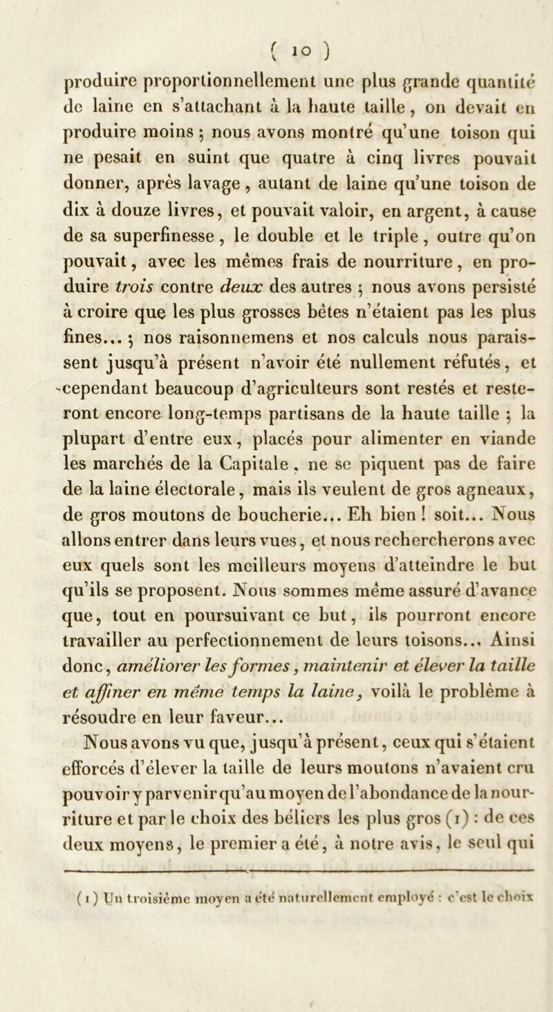 produire proportionnellement une plus grande quantité de laine en s’attachant à la haute taille, on devait en produire moins ; nous avons montré qu’une toison qui ne pesait en suint que quatre à cinq livres pouvait donner, après lavage, autant de laine qu’une toison de dix à douze livres, et pouvait valoir, en argent, à cause de sa superfinesse, le double et le triple, outre qu’on pouvait, avec les mémos frais de nourriture, en pro- duire trois contre deux des autres \ nous avons persisté à croire que les plus grosses bétes n’étaient pas les plus fines... 5 nos raisonnemens et nos calculs nous parais- sent jusqu’à présent n’avoir été nullement réfutés, et 'Cependant beaucoup d’agriculteurs sont restés et reste- ront encore long-temps partisans de la haute taille 5 la plupart d’entre eux, placés pour alimenter en viande les marchés de la Capitale , ne se piquent pas de faire de la laine électorale, mais ils veulent de gros agneaux, de gros moutons de boucherie... Eh bien 1 soit... Nous allons entrer dans leurs vues, et nous rechercherons avec eux quels sont les meilleurs moyens d’atteindre le but qu’ils se proposent. Nous sommes meme assuré d’avance que, tout en poursuivant ce but, ils pourront encore travailler au perfectionnement de leurs toisons... Ainsi donc, améliorer les formes, maintenir et élever la taille et affiner en même temps la laine, voilà le problème à résoudre en leur faveur... Nous avons vu que, jusqu’à présent, ceux qui s’étaient efforcés d’élever la taille de leurs moutons n’avaient cru pouvoir y parvenir qu’au moyen de l’abondance de la nour- riture et par le choix des béliers les plus gros (i) : de ces deux moyens, le premier a été, à notre avis, le seul qui