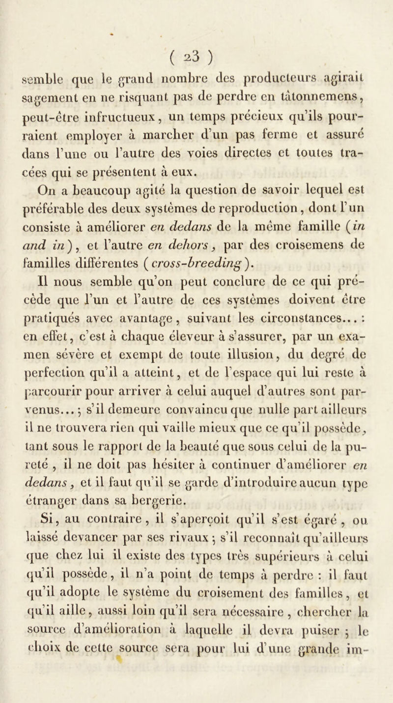 semble que le grand nombre des producteurs agirait sagement en ne risquant pas de perdre en lâtonnemens, peut-être infructueux, un temps précieux qu’ils pour- raient employer à marcher d’un pas ferme et assuré dans l’une ou l’autre des voies directes et toutes tra- cées qui se présentent à eux. On a beaucoup agité la question de savoir lequel est préférable des deux systèmes de reproduction , dont l’un consiste à améliorer en dedans de la même famille (m and in) ^ et l’autre en dehors, par des croisemens de familles différentes (cross-breeding). Il nous semble qu’on peut conclure de ce qui pré- cède que l’un et l’autre de ces systèmes doivent être pratiqués avec avantage, suivant les circonstances...: en eflbt, c’est à chaque éleveur à s’assurer, par un exa- men sévère et exempt de toute illusion, du degré de perfection qu’il a atteint, et de l’espace qui lui reste à parcourir pour arriver à celui auquel d’autres sont par- venus... ^ s’il demeure convaincu que nulle part ailleurs il ne trouvera rien qui vaille mieux que ce qu’il possède;, tant sous le rapport de la beauté que sous celui de la pu- reté , il ne doit pas hésiter à continuer d’améliorer en dedans y et il faut qu’il se garde d’introduire aucun type étranger dans sa bergerie. Si, au contraire, il s’aperçoit qu’il s’est égaré, ou laissé devancer par ses rivaux-, s’il reconnaît qu’ailleurs que chez lui il existe des types très supérieurs à celui qu’il possède, il n’a point de temps à perdre : il faut (ju’il adopte le système du croisement des familles, et ([u’il aille, aussi loin qu’il sera nécessaire , chercher la source d’amélioration à laquelle il devra puiser 5 le choix de cette source sera pour lui d’une grande im-