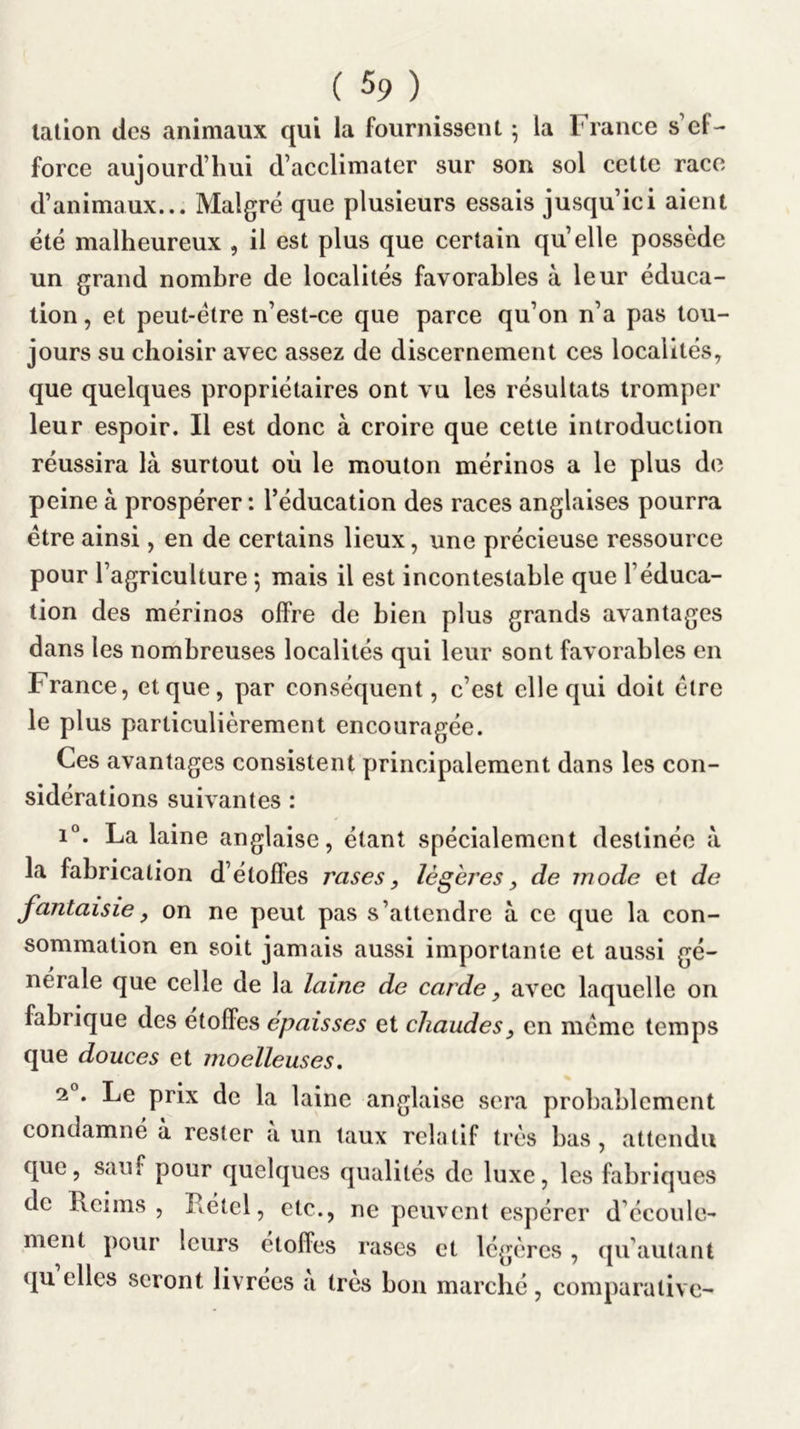 lation des animaux qui la fournissent ^ la France s’ef- force aujourd’hui d’acclimater sur son sol cette race d’animaux... Malgré que plusieurs essais jusqu’ici aient été malheureux , il est plus que certain quelle possède un grand nombre de localités favorables à leur éduca- tion , et peut-être n’est-ce que parce qu’on n’a pas tou- jours su choisir avec assez de discernement ces localités, que quelques propriétaires ont vu les résultats tromper leur espoir. Il est donc à croire que cette introduction réussira là surtout où le mouton mérinos a le plus de peine à prospérer : l’éducation des races anglaises pourra être ainsi, en de certains lieux, une précieuse ressource pour l’agriculture 5 mais il est incontestable que l’éduca- tion des mérinos offre de bien plus grands avantages dans les nombreuses localités qui leur sont favorables en France, et que, par conséquent, c’est elle qui doit être le plus particulièrement encouragée. Ces avantages consistent principalement dans les con- sidérations suivantes : 1°. La laine anglaise, étant spécialement destinée à la fabrication d’étoffes rases, légères, de mode et de fantaisie, on ne peut pas s’attendre à ce que la con- sommation en soit jamais aussi importante et aussi gé- nérale que celle de la laine de carde, avec laquelle on fabrique des étoffés épaisses et chaudes, en même temps que douces et moelleuses, 2°. Le prix de la laine anglaise sera probablement condamné à rester a un taux relatif très bas, attendu que, sauf pour quelques qualités de luxe, les fabriques de Reims, Rétel, etc., ne peuvent espérer d’écoule- ment pour leurs étoffes rases et légères, qu’aulant qu elles seront livrées a très boa marché, comparative-