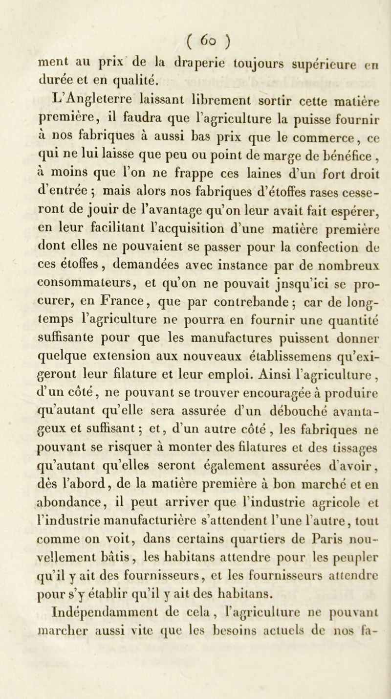 ( ) ment au prix de la draperie toujours supérieure en durée et en qualité. L’Angleterre laissant liljrement sortir cette matière première, il faudra que l’agriculture la puisse fournir a nos fabriques a aussi bas prix que le commerce, ce qui ne lui laisse que peu ou point de marge de bénéfice , à moins que l’on ne frappe ces laines d’un fort droit d’entrée 5 mais alors nos fabriques d’étofFes rases cesse- ront de jouir de l’avantage qu’on leur avait fait espérer, en leur facilitant l’acquisition d’une matière première dont elles ne pouvaient se passer pour la confection de ces étoffes, demandées avec instance par de nombreux consommateurs, et qu’on ne pouvait jnsqu’ici se pro- curer, en France, que par contrebande^ car de long- temps l’agriculture ne pourra en fournir une quantité suffisante pour que les manufactures puissent donner quelque extension aux nouveaux établissemens qu’exi- geront leur filature et leur emploi. Ainsi l’agriculture, d’un côté, ne pouvant se trouver encouragée à produire qu’autant qu’elle sera assurée d’un débouché avanta- geux et suffisant 5 et, d’un autre côté , les fabriques ne pouvant se risquer à monter des filatures et des tissages qu’autant qu’elles seront également assurées d’avoir, dès l’abord, de la matière première à bon marché et en abondance, il peut arriver que l’industrie agricole et l’industrie manufacturière s’attendent l’une l’autre, tout comme on voit, dans certains quartiers de Paris nou- vellement bâtis, les habitans attendre pour les peupler qu’il y ait des fournisseurs, et les fournisseurs attendre pour s’y établir qu’il y ait des habitans. Indépendamment de cela, l’agriculture ne pouvant mareber aussi vite que les besoins actuels de nos fa-