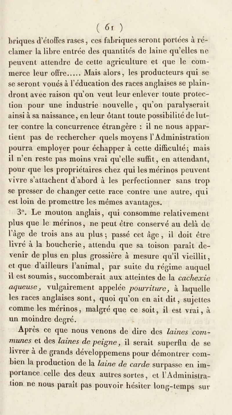 hriques d’étoffes rases, ces fabriques seront portées à ré- clamer la libre entrée des quantités de laine quelles ne peuvent attendre de cette agriculture et que le com- merce leur offre Mais alors, les producteurs qui se se seront voués à l’éducation des races anglaises se plain- dront avec raison qu’on veut leur enlever toute protec- tion pour une industrie nouvelle , qu’on paralyserait ainsi à sa naissance, en leur ôtant toute possibilité de lut- ter contre la concurrence étrangère : il ne nous appar- tient pas de rechercher quels moyens l’Administration pourra employer pour échapper à cette difficulté 5 mais il n’en reste pas moins vrai qu’elle suffit, en attendant, pour que les propriétaires chez qui les mérinos peuvent vivre s’attachent d’abord à les perfectionner sans trop se presser de changer cette race contre une autre, qui est loin de promettre les memes avantages. 3°. Le mouton anglais, qui consomme relativement plus que le mérinos, ne peut être conservé au delà de l’àge de trois ans au plus -, passé cet âge , il doit être livré à la boucherie, attendu que sa toison paraît de- venir de plus en plus grossière à mesure qu’il vieillit, et que d’ailleurs l’animal, par suite du régime auquel il est soumis, succomberait aux atteintes de la cachexie aqueuse, vulgairement appelée pourriture, à laquelle les races anglaises sont, quoi qu’on en ait dit, sujettes comme les mérinos, malgré que ce soit, il est vrai, à un moindre degré. Apres ce que nous venons de dire des laines com- munes et des laines de peigne, il serait superflu de se livrer a de grands developpemens pour démontrer com- bien la production de la laine de carde surpasse en im- portance celle des deux autres sortes, et l’Administra- tion ne nous parait pas pouvoir hésiter long-temps sur