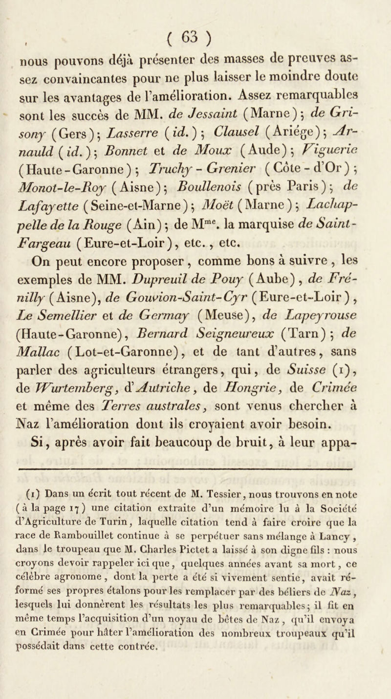 nous pouvons déjà présenter des masses de preuves as- sez convaincantes pour ne plus laisser le moindre doute sur les avantages de l’amélioration. Assez remarquables sont les succès de MM. de Jessaint (Marne), de Gri- sony (Gers)*, Lasserre Clausel (Ariege)^ ^r- nauld{id,)'^ Bonnet et de Moiix (Aude)*, Figuerie ( Haute - Garonne ) *, Truchj - Grenier ( Cote - d’Or ) *, Monot-le-Roj Boullenois (près Paris)*, de Lafajette ( Seine-et-Marne ) ^ Moët ( Marne ) \ Lachap- pelle de la Rouge (Ain) *, de M“®. la marquise de Saint- Fargeau (Eure-et-Loir), etc., etc. On peut encore proposer , comme bons à suivre , les exemples de MM. Dupreuil de Pouy (Aube) , de Fré- nilly (Aisne), de Gowion-Saint-Cyr (Eure-et-Loir) , Le Semellier et de Germay (Meuse), de Lapeyrouse (Haute - Garonne), Bernard Seigneureux (Tarn) 5 de Mallac (Lot-et-Garonne), et de tant d’autres, sans parler des agriculteurs étrangers, qui, de Suisse (i), de Wurtemberg, ài Autriche y de Llongrie y de Crimée et meme des Terres australes y sont venus cbercber à Naz l’amélioration dont ils croyaient avoir besoin. Si, après avoir fait beaucoup de bruit, à leur appa- (i) Dans un écrit tout recent de M. Tessier, nous trouvons en note (à la page 17) une citation extraite d’un mémoire lu à la Société d’Agriculture de Turin, laquelle citation tend à faire croire que la race de Rambouillet continue à se perpétuer sans mélange à Lancy , dans le troupeau que M. Charles Pictet a laissé à son digne fils : nous croyons devoir rappeler ici que , quelques années avant sa mort, ce célèbre agronome, dont la perte a été si vivement sentie, avait ré- formé ses propres étalons pour les remplacer par des béliers de Naz, lesquels lui donnèrent les résultats les plus remarciuables ^ il fit en même temps l’acquisition d’un noyau de bêtes de Naz , qu’il envoya en Grimée pour hâter l’amélioration des nombreux troupeaux qu’il possédait dans cette contrée.