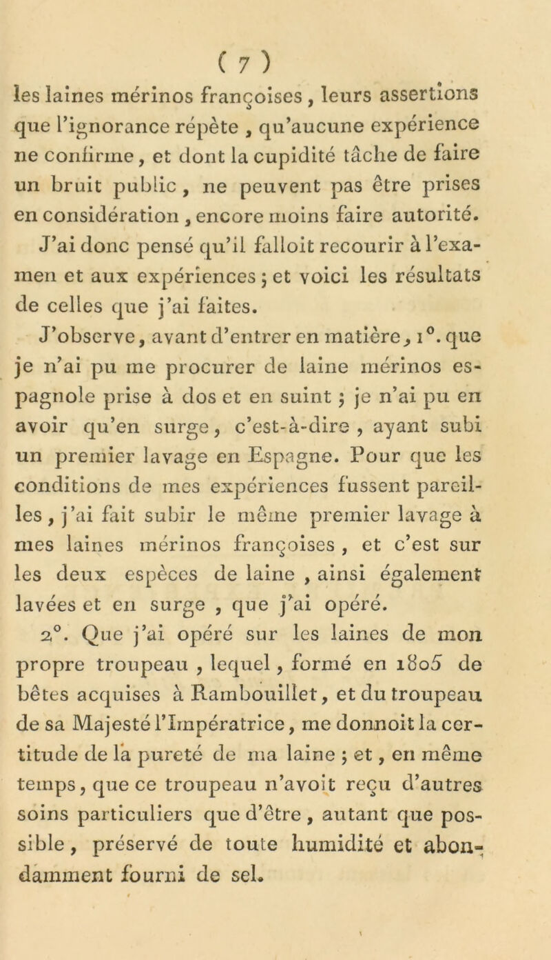 les laines mérinos françoises , leurs assertions que l’ignorance répète , qu’aucune expérience ne conlirme, et dont la cupidité tâche de faire un bruit public , ne peuvent pas être prises en considération , encore moins faire autorité. J’ai donc pensé qu’il falloit recourir à l’exa- men et aux expériences ; et voici les résultats de celles que j’ai faites. J’observe, avant d’entrer en matière ^ i que je n’ai pu me procurer de laine mérinos es- pagnole prise à dos et en suint 5 je n’ai pu en avoir qu’en surge, c’est-à-dire, ayant subi un premier lavage en Espagne. Pour que les conditions de mes expériences fussent pareil- les, j’ai fiîit subir le même premier lavage à mes laines mérinos françoises , et c’est sur les deux espèces de laine , ainsi également lavées et en surge , que j’ai opéré. 2°. Que j’ai opéré sur les laines de mon propre troupeau , lequel, formé en i8o5 de bêtes acquises à Rambouillet, et du troupeau de sa Majesté l’Impératrice, me donnoit la cer- titude de fa pureté de ma laine ; et, en même temps, que ce troupeau n’avoh reçu d’autres soins particuliers que d’être , autant que pos- sible, préservé de toute humidité et abon- damment fourni de sel.