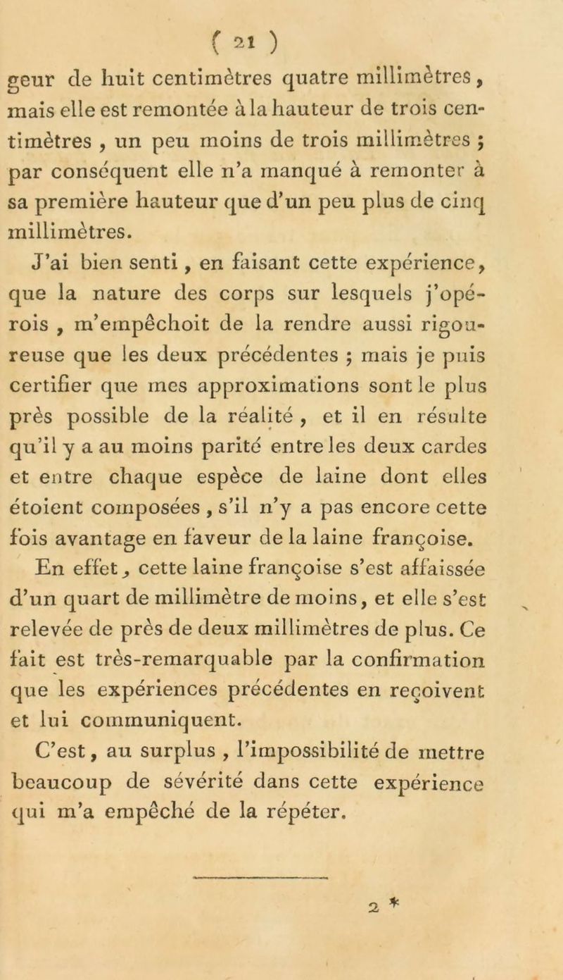geur de huit centimètres quatre millimètres, mais elle est remontée à la hauteur de trois cen- timètres , un peu moins de trois millim-ètres ; par conséquent elle n’a manqué à remonter à sa première hauteur que d’un peu plus de cinq millimètres. J’ai bien senti, en faisant cette expérience, que la nature des corps sur lesquels j’opé- rois , m’empêchoit de la rendre aussi rigou- reuse que les deux précédentes ; mais je puis certifier que mes approximations sont le plus près possible de la réalité , et il en résulte qu’il y a au moins parité entre les deux cardes et entre chaque espèce de laine dont elles étoient composées , s’il n’y a pas encore cette fois avantage en faveur de la laine françoise. En effets cette laine françoise s’est affaissée d’un quart de millimètre de moins, et elle s’est relevée de près de deux millimètres de plus. Ce fait est très-remarquable par la confirmation que les expériences précédentes en reçoivent et lui communiquent. C’est, au surplus , l’impossibilité de mettre beaucoup de sévérité dans cette expérience qui m’a empêché de la répéter.