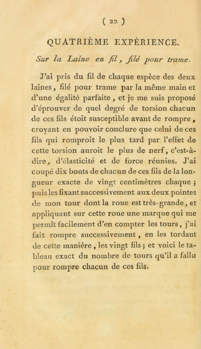 QUATRIÈME EXPÉRIENCE. Sur la Laine en fil, filé pour trame. J’ai pris du fil de chaque espèce des deux laines, filé pour trame par la même main et d’une égalité parfaite , et je me suis proposé d’éprouver de quel degré de torsion chacun de ces fils étoit susceptible avant de rompre , croyant en pouvoir conclure que celui de ces fils qui romproit le plus tard par l’efïét de cette torsion auroit le plus de nerf, c’est-à- dire, d’élasticité et de force réunies. J’ai coupé dix bouts de chacun de ces fils de la lon- gueur exacte de vingt centimètres chaque 5 puis les fixant successivement aux deux pointes de mon tour dont la roue est très-grande, et appliquant sur cette roue une marque qui me permît facilement d’en compter les tours, j’ai fait rompre successivement , en les tordant de cette manière , les vingt fils ; et voici le ta- bleau exact du nombre de tours qu’il a fallu pour rompre chacun de ces fils.