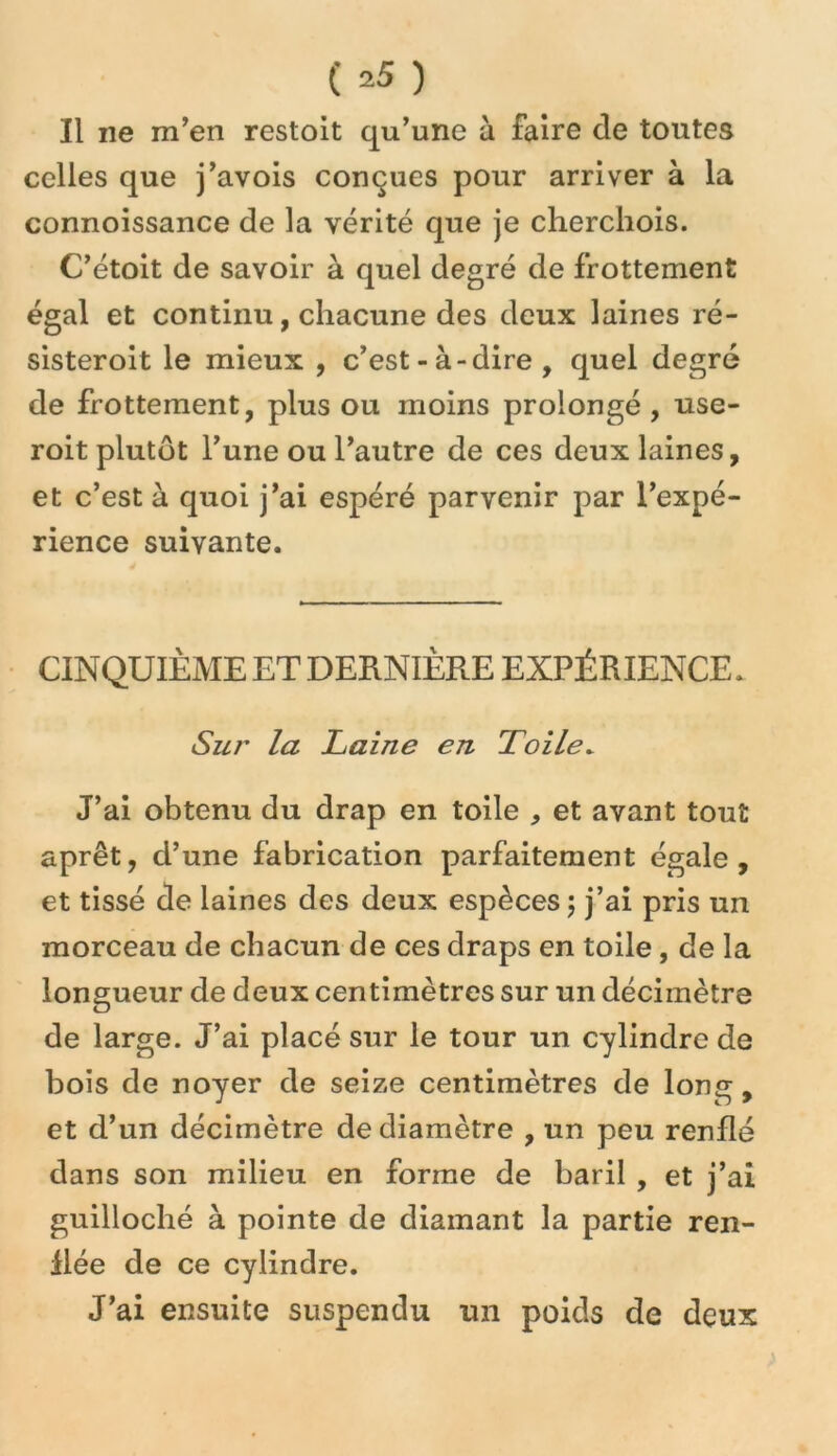 Il ne m’en restoit qu’une à faire de toutes celles que j’avois conçues pour arriver à la connoissance de la vérité que je cherchois. C’étoit de savoir à quel degré de frottement égal et continu, chacune des deux laines ré- sisteroit le mieux , c’est-à-dire, quel degré de frottement, plus ou moins prolongé , use- roit plutôt l’une ou l’autre de ces deux laines, et c’est à quoi j’ai espéré parvenir par l’expé- rience suivante. CINQUIÈME ET DERNIÈRE EXPÉRIENCE. Sur la Laine en Toile^ J’ai obtenu du drap en toile , et avant tout aprêt, d’une fabrication parfaitement égale, et tissé de laines des deux espèces \ j’ai pris un morceau de chacun de ces draps en toile, de la longueur de deux centimètres sur un décimètre de large. J’ai placé sur le tour un cylindre de bois de noyer de seize centimètres de long, et d’un décimètre de diamètre , un peu renflé dans son milieu en forme de baril , et j’ai guilloché à pointe de diamant la partie ren- flée de ce cylindre. J’ai ensuite suspendu un poids de deux