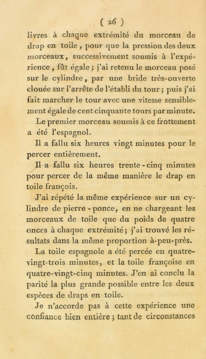 ( ) livres à chaque extrémité du morceau de drap en toile , pour que la pression des deux niorceaux, successivement soumis à l’expé- rience , fût égale ; j’ai retenu le morceau posé sur le cylindre, par une bride très-ouverte clouée sur l’arrête de l’établi du tour j puis j’ai fait marcher le tour avec une vitesse sensible- ment égale de cent cinquante tours par minute. Le premier morceau soumis à ce frottement a été l’espagnol. Il a fallu six heures vingt minutes pour le percer entièrement. Il a fallu six heures trente-cinq minutes pour percer de la même manière le drap en toile françois. J’ai répété la même expérience sur un cy- lindre de pierre - ponce, en ne chargeant les morceaux de toile que du poids de quatre onces à chaque extrémité ; j’ai trouvé les ré- sultats dans la même proportion à-peu-près. La toile espagnole a été percée en quatre- vingt-trois minutes, et la toile françoise en quatre-vingt-cinq minutes. J’en ai conclu la parité la plus grande possible entre les deux espèces de draps en toile. Je n’accorde pas à cette expérience une confiance bien entière 5 tant de circonstances