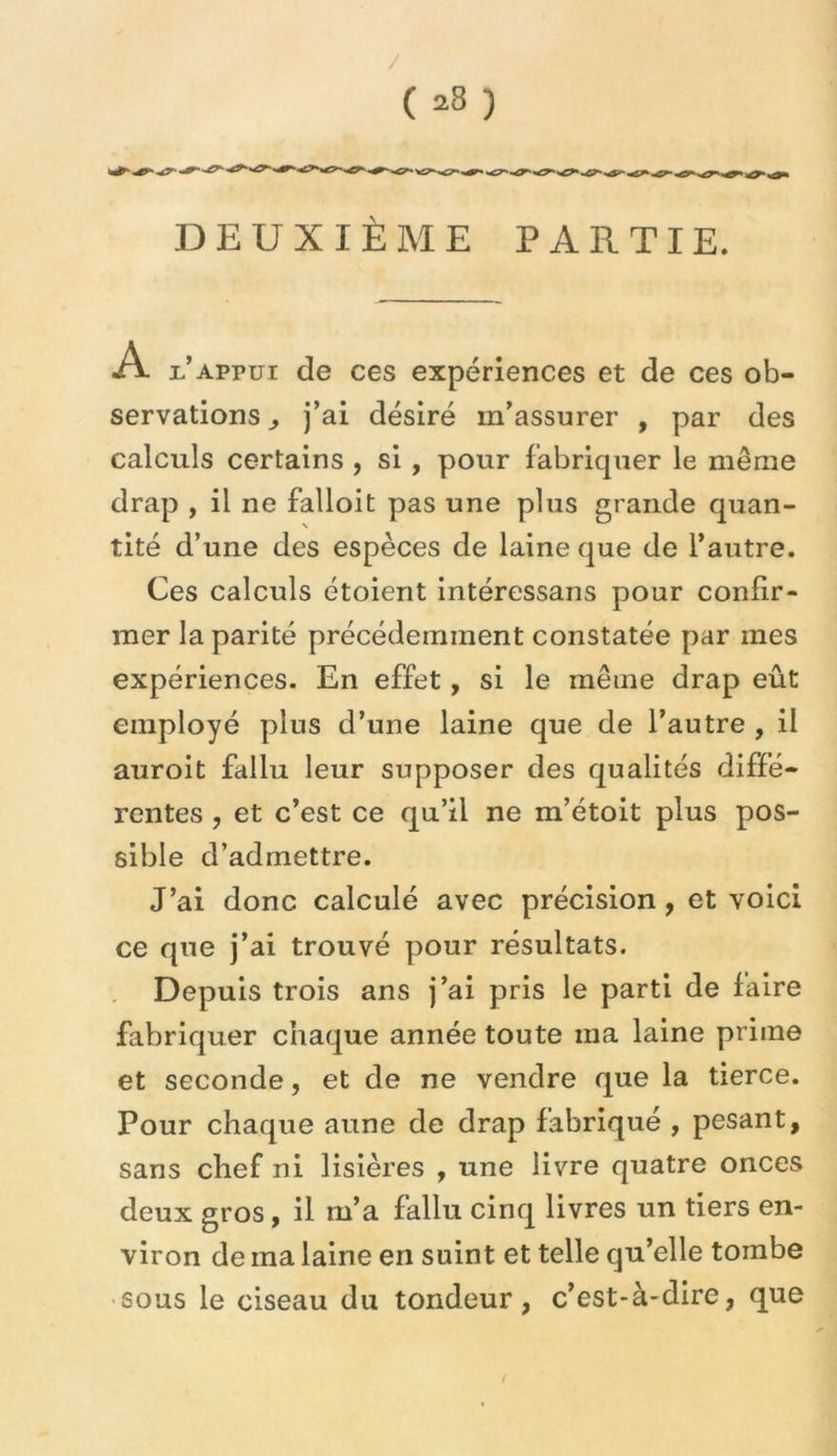 / ( 28 ) DEUXIÈME PARTIE. A Eappui de ces expériences et de ces ob- servations ) j’ai désiré m’assurer , par des calculs certains , si , pour fabriquer le même drap , il ne falloit pas une plus grande quan- tité d’une des espèces de laine que de l’autre. Ces calculs étoient intéressans pour confir- mer la parité précédemment constatée par mes expériences. En effet, si le même drap eût employé plus d’une laine que de l’autre , il auroit fallu leur supposer des qualités diffé- rentes , et c’est ce qu’il ne m’étoit plus pos- sible d’admettre. J’ai donc calculé avec précision, et voici ce que j’ai trouvé pour résultats. Depuis trois ans j’ai pris le parti de faire fabriquer chaque année toute ma laine prime et seconde, et de ne vendre que la tierce. Pour chaque aune de drap fabriqué , pesant, sans chef ni lisières , une livre quatre onces deux gros, il m’a fallu cinq livres un tiers en- viron de ma laine en suint et telle qu’elle tombe sous le ciseau du tondeur, c’est-à-dire, que