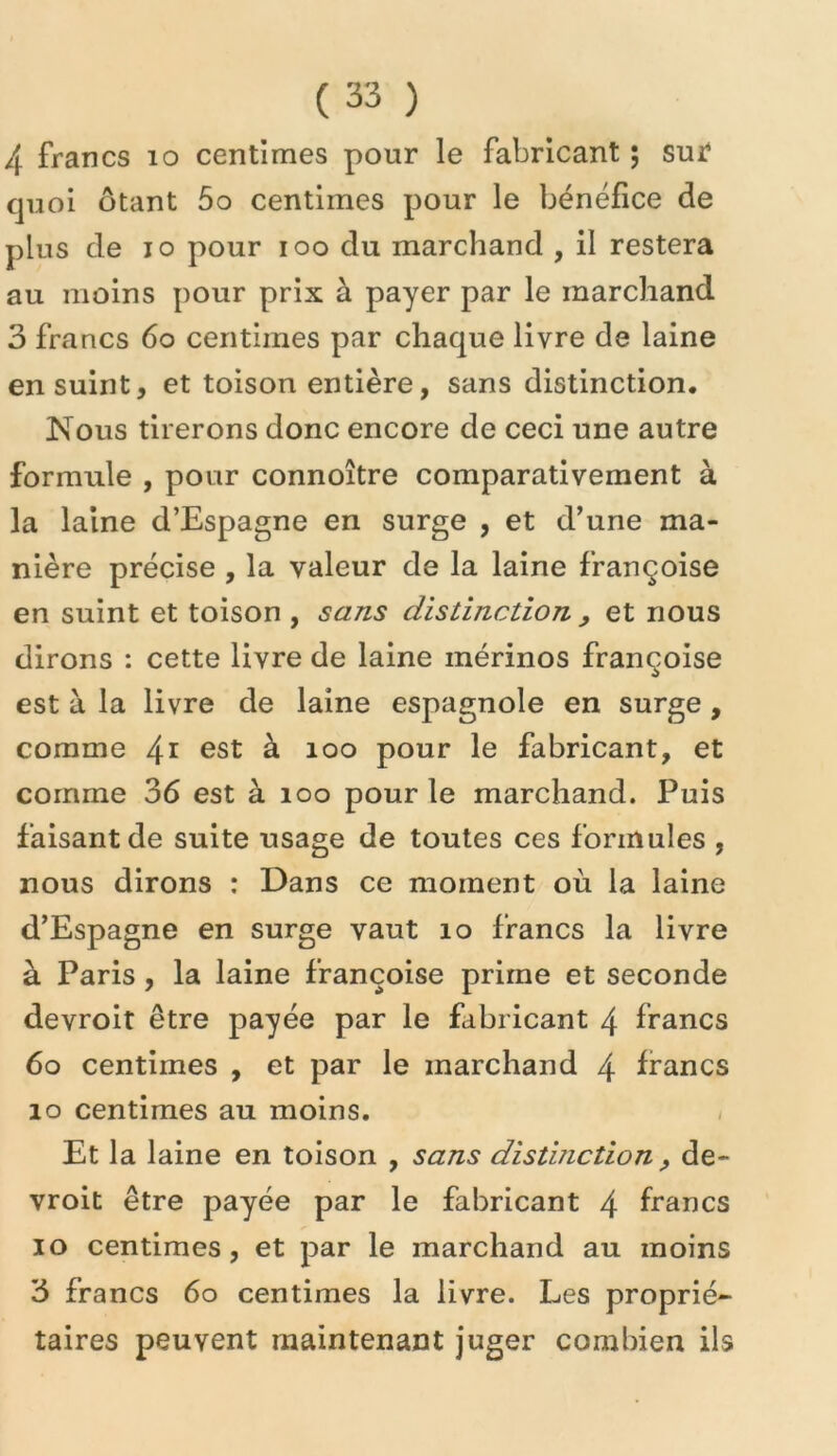 4 francs lo centimes pour le fabricant ; sur* quoi ôtant 5o centimes pour le bénéfice de plus de lo pour loo du marchand , il restera au moins pour prix à payer par le marchand 3 francs 6o centimes par chaque livre de laine en suint, et toison entière, sans distinction. Nous tirerons donc encore de ceci une autre formule , pour connoître comparativement à la laine d’Espagne en surge , et d’une ma- nière précise , la valeur de la laine françoise en suint et toison , sans distinction , et nous dirons : cette livre de laine mérinos françoise est à la livre de laine espagnole en surge, comme 4^ à loo pour le fabricant, et comme 36 est à loo pour le marchand. Puis faisant de suite usage de toutes ces formules , nous dirons : Dans ce moment où la laine d’Espagne en surge vaut lo francs la livre à Paris, la laine françoise prime et seconde devroit être payée par le fabricant 4 francs 6o centimes , et par le marchand 4 francs lo centimes au moins. / Et la laine en toison , sans distinction ^ de- vroit être payée par le fabricant 4 francs lo centimes, et par le marchand au moins 3 francs 6o centimes la livre. Les proprié- taires peuvent maintenant juger combien ils