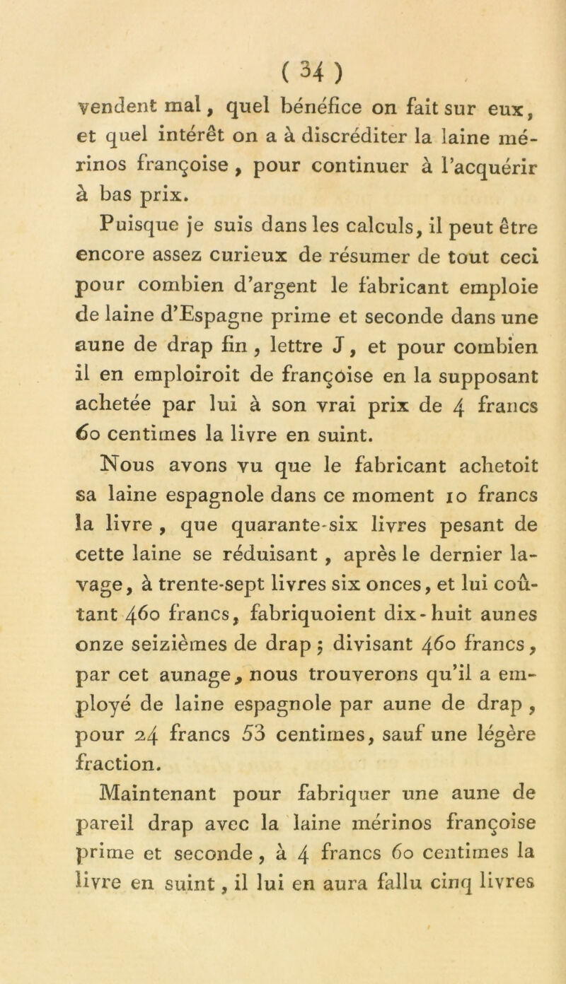 vendent mal, quel bénéfice on fait sur eux, et quel intérêt on a à discréditer la laine mé- rinos Françoise , pour continuer à l’acquérir à bas prix. Puisque je suis dans les calculs, il peut être encore assez curieux de résumer de tout ceci pour combien d’argent le fabricant emploie de laine d’Espagne prime et seconde dans une aune de drap fin , lettre J, et pour combien il en emploiroit de Françoise en la supposant achetée par lui à son vrai prix de 4 francs 60 centimes la livre en suint. Nous avons vu que le fabricant aclietoit sa laine espagnole dans ce moment 10 francs la livre , que quarante*six livres pesant de cette laine se réduisant , après le dernier la- vage, à trente-sept livres six onces, et lui coû- tant 460 francs, fabriquoient dix-huit aunes onze seizièmes de drap ; divisant 4^0 francs, par cet aunage, nous trouverons qu’il a em- ployé de laine espagnole par aune de drap , pour 24 francs 53 centimes, sauf une légère fraction. Maintenant pour fabriquer une aune de pareil drap avec la laine mérinos Françoise prime et seconde, à 4 francs 60 centimes la livre en suint, il lui en aura fallu cinq livres