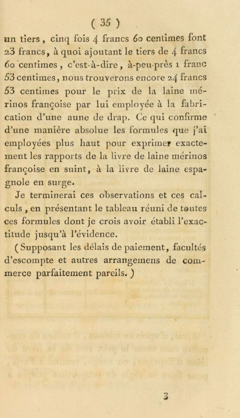 un tiers, cinq fois 4 francs 6o centimes font 2.3 francs, à quoi ajoutant le tiers de 4 francs 6o centimes, c’est-à-dire, à-peu-près i franc 63 centimes, nous trouverons encore 24 francs 63 centimes pour le prix de la laine mé- rinos françoise par lui employée à la fabri- cation d’une aune de drap. Ce qui confirme d’une manière absolue les formules que j’ai employées plus haut pour exprimer exacte- ment les rapports de la livre de laine mérinos françoise en suint, à la livre de laine espa- gnole en surge. Je terminerai ces observations et ces cal- culs , en présentant le tableau réuni de toutes ces formules dont je crois avoir établi l’exac- titude jusqu’à l’évidence. (Supposant les délais de paiement, facultés d’escompte et autres arrangeinens de com- merce parfaitement pareils. ) 1 3