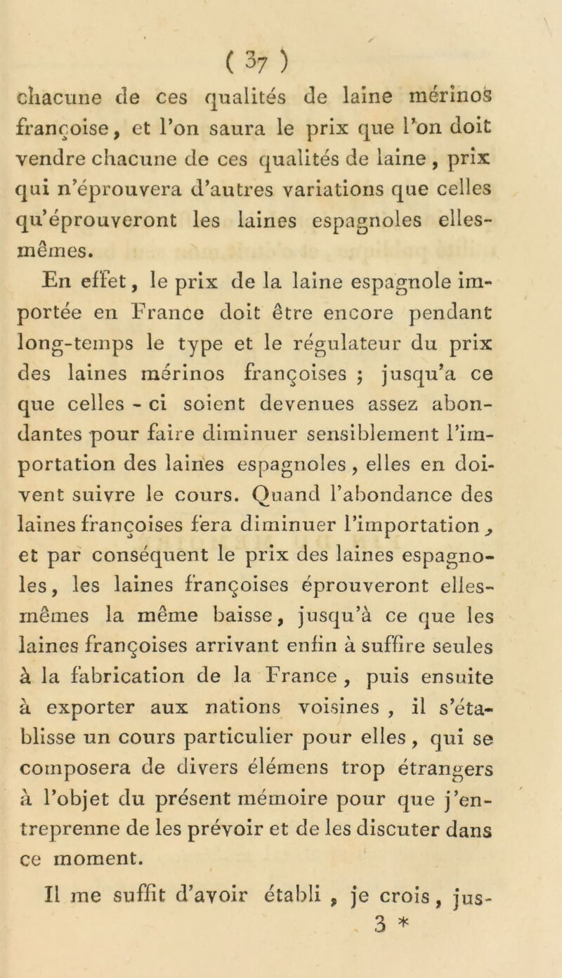 chacune de ces qualités de laine mérinos françoise, et l’on saura le prix que Ton doit vendre chacune de ces qualités de laine , prix qui n’éprouvera d’autres variations que celles qu’éprouveront les laines espagnoles elles- mêmes. En effet, le prix de la laine espagnole im- portée en France doit être encore pendant long-temps le type et le régulateur du prix des laines mérinos françoises ; jusqu’à ce que celles - ci soient devenues assez abon- dantes pour faire diminuer sensiblement l’im- portation des laines espagnoles, elles en doi- vent suivre le cours. Quand l’abondance des laines françoises fera diminuer l’importation^ et par conséquent le prix des laines espagno- les, les laines françoises éprouveront elles- mêmes la même baisse, jusqu’à ce que les laines françoises arrivant enfin à suffire seules à la fabrication de la France , puis ensuite à exporter aux nations voisines , il s’éta- blisse un cours particulier pour elles , qui se composera de divers élémens trop étrangers à l’objet du présent mémoire pour que j’en- treprenne de les prévoir et de les discuter dans ce moment. Il me suffit d’avoir établi , je crois, jus- 3 *