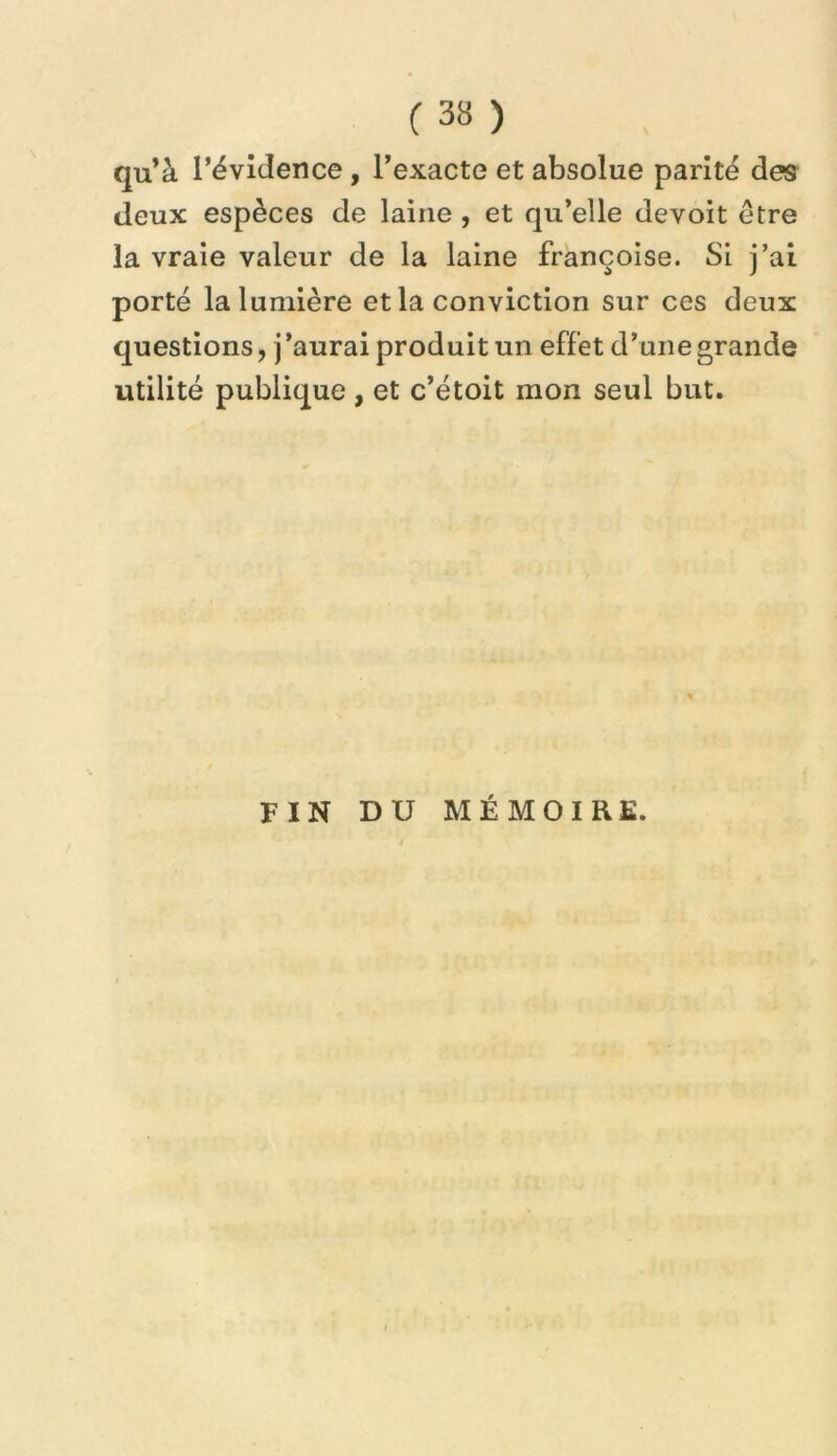 qu’à l’évidence, l’exacte et absolue parité des deux espèces de laine , et qu’elle devoit être la vraie valeur de la laine françoise. Si j’ai porté la lumière et la conviction sur ces deux questions, j ’aurai produit un effet d’une grande utilité publique, et c’étoit mon seul but. FIN DU MÉMOIRE.