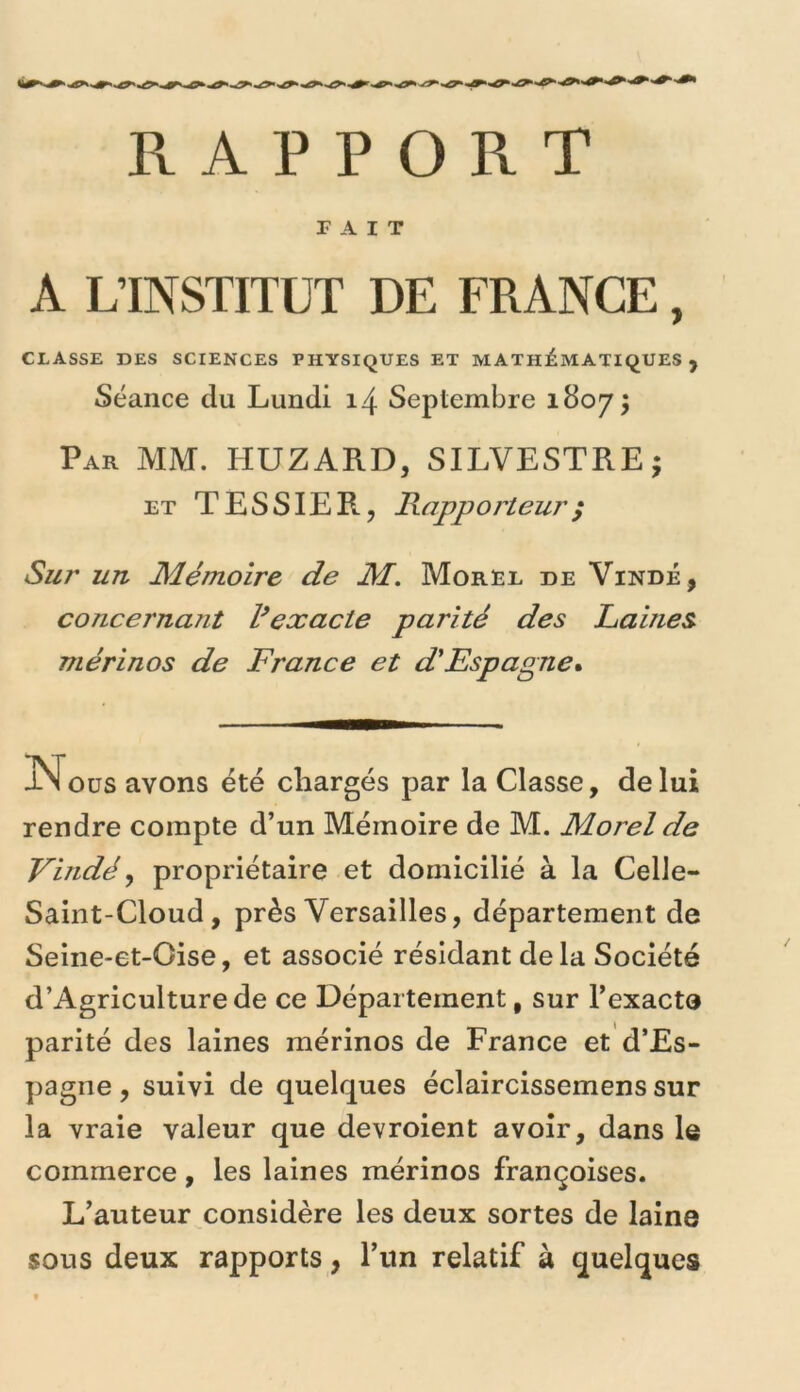 RAPPORT TAIT A L’INSTITUT DE FRANCE, CLASSE DES SCIENCES PHYSIQUES ET MATH:ÉMATIQUES , Séance du Lundi 14 Septembre 1807^ Par mm. HUZARD, SILVESTREj ET TESSIER, Rapporteur ; Sur un Mémoire de M. Moree de Vindé, concernant Vexacte parité des Laines mérinos de France et d'Espagne*. JLN oüs avons été chargés par la Classe, de lui rendre compte d’un Mémoire de M. Morel de Vindé y propriétaire et domicilié à la Celle- Saint-Cloud, près Versailles, département de Seine-et-Oise, et associé résidant delà Société d’Agriculturede ce Département, sur l’exacte parité des laines mérinos de France et d’Es- pagne , suivi de quelques éclaircissemens sur la vraie valeur que devroient avoir, dans le commerce, les laines mérinos françoises. L’auteur considère les deux sortes de laine sous deux rapports, l’iin relatif à quelques