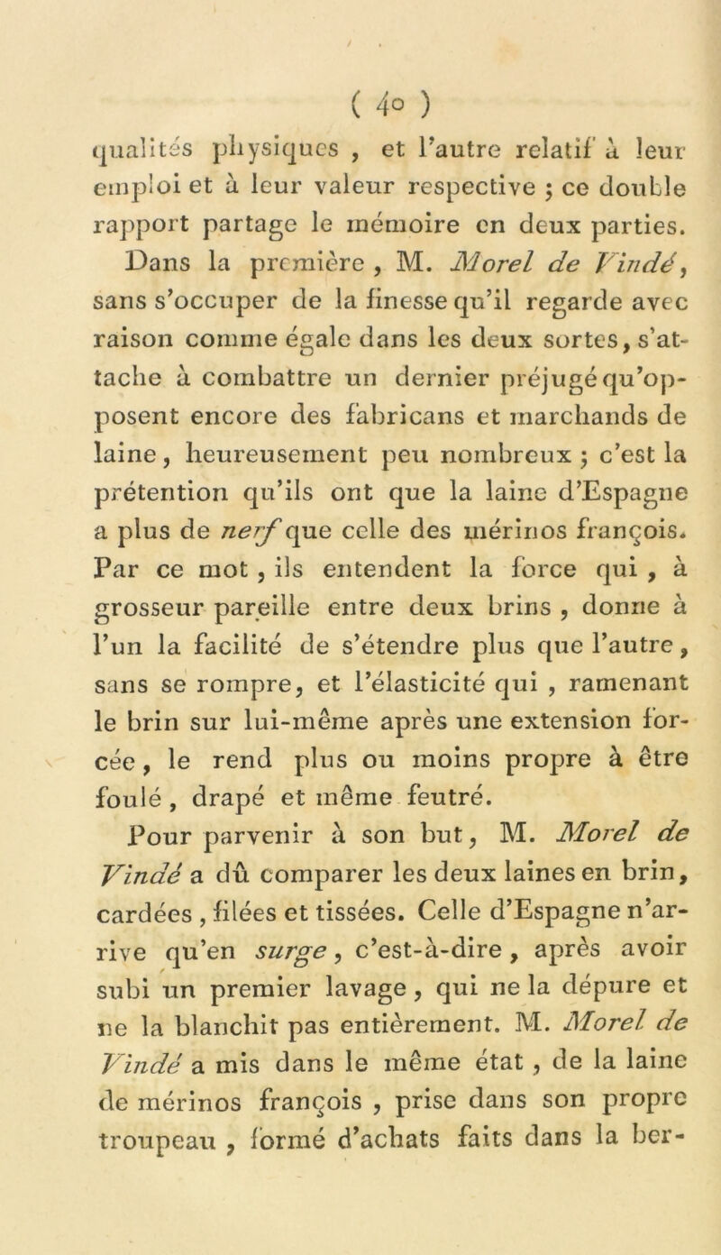 (jiialités physiques , et Tautre relatif ù leur emploi et à leur valeur respective ; ce double rapport partage le mémoire en deux parties. Dans la première , M. Morel de Vindé, sans s’occuper de la finesse qu’il regarde avec raison comme égale dans les deux sortes, s’at- tache à combattre un dernier préjugé qu’op- posent encore des fabricans et marchands de laine, heureusement peu nombreux; c’est la prétention qu’ils ont que la laine d’Espagne a plus de nerf que celle des mérinos françois* Par ce mot , ils entendent la force qui , à grosseur pareille entre deux brins , donne à l’un la facilité de s’étendre plus que l’autre, sans se rompre, et l’élasticité qui , ramenant le brin sur lui-même après une extension for- cée , le rend plus ou moins propre à être foulé , drapé et même feutré. Pour parvenir à son but, M. Morel de Vindé a dû comparer les deux laines en brin, cardées , filées et tissées. Celle d’Espagne n’ar- rive qu’en surge, c’est-à-dire , après avoir subi un premier lavage, qui ne la dépure et ne la blanchit pas entièrement. M. Morel de Vindé a mis dans le même état , de la laine de mérinos françois , prise dans son propre troupeau , formé d’achats faits dans la ber-