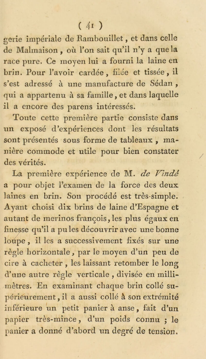 gerie impériale de Rambouillet, et dans celle de Malmaison , où l'on sait qu’il n’y a que la race pure. Ce moyen lui a fourni la laine en brin. Pour l’avoir cardée, filée et tissée, il s’est adressé à une manufacture de Sédan , qui a appartenu à sa famille, et dans laquelle il a encore des parens intéressés. Toute cette première partie consiste dans un exposé d’expériences dont les résultats sont présentés sous forme de tableaux , ma- nière commode et utile pour bien constater des vérités. La première expérience de M. de Vindé a pour objet l’examen de la force des deux laines en brin. Son procédé est très-simple. Ayant choisi dix brins de laine d’Espagne et autant de mérinos françois,les plus égaux en finesse qu’il a pu les découvrir avec une bonne loupe , il les a successivement fixés sur une règle horizontale, par le moyen d’un peu de cire à cacheter , les laissant retomber le long d’une autre règle verticale , divisée en milli- mètres. En examinant chaque brin collé su- périeurement , il a aussi collé à son extrémité inférieure un petit panier à anse, fait d’un papier très-mince, d’un poids connu ; le panier a donné d’abord un degré de tension.