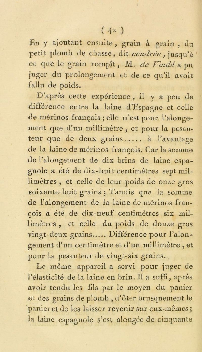 En y ajoutant ensuite , grain à grain , du petit plomb de chasse, dit cendrée ce que le grain rompît, M. Vindé a pu juger du prolongement et de ce qu’il avoit fallu de poids. D’après cette expérience , il y a peu de différence entre la laine d’Espagne et celle de mérinos françois ; elle n’est pour l’alonge- meiit que d’un millimètre , et pour la pesan- teur que de deux grains à l’avantage de la laine de mérinos françois. Car la somme de l’alongeraent de dix brins de laine espa- gnole a été de dix-huit centimètres sept mil- limètres , et celle de leur poids de onze gros soixante-huit grains ; Tandis que la somme de l’alongement de la laine de mérinos fran- cois a été de dix-neuf centimètres six mil- limètres , et celle du poids de douze gros vingt-deux grains Différence pour l’alon- gement d’un centimètre et d’un millimètre , et pour la pesanteur de vingt-six grains. Le même appareil a servi pour juger de l’élasticité de la laine en brin. Il a suffi, après avoir tendu les fils par le moyen du panier et des grains de plomb , d’oter brusquement le 'panieret de les laisser revenir sur eux-mêmes; la laine espagnole s’est alongée de cinquante