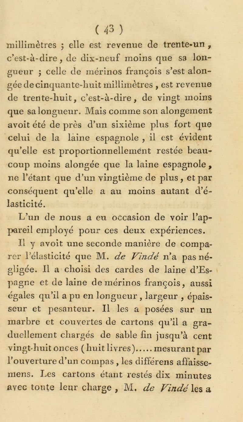 millimètres 5 elle est revenue de trente-un , c’est-à-dire, de dix-neuf moins que sa lon- gueur ; celle de mérinos françois s’est alon- gée de cinquante-huit millimètres , est revenue de trente-huit, c’est-à-dire, de vingt moins que sa longueur. Mais comme son alongement avoit été de près d’un sixième plus fort que celui de la laine espagnole , il est évident qu’elle est proportionnellement restée beau- coup moins alongée que la laine espagnole , ne l’étant que d’un vingtième de plus, et par conséquent qu’elle a au moins autant d’é- lasticité. L’un de nous a eu occasion de voir l’ap- pareil employé pour ces deux expériences. Il y avoit une seconde manière de compa- rer l’élasticité que M. de Vindé n’a pas né- gligée. 11 a choisi des cardes de laine d’Es- pagne et de laine de mérinos françois, aussi égales qu’il a pu en longueur , largeur , épais- seur et pesanteur. Il les a posées sur un marbre et couvertes de cartons qu’il a gra- duellement chargés de sable fin jusqu’à cent vingt'huit onces (huit livres) mesurant par l’ouverture d’un compas , les differens affaisse- mens. Les cartons étant restés dix minutes avec tonte leur charge , M. de Vindé les a