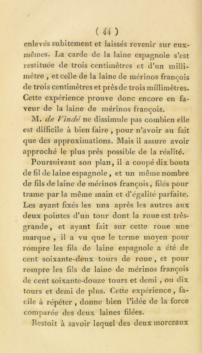 enlevés subitement et laissés revenir sur eux- mêmes. La carde de la laine espagnole s’est restituée de trois centimètres et d’un milli- mètre , et celle de la laine de mérinos François de trois centimètres et près de trois millimètres. Cette expérience prouve donc encore en fa- veur de la laine de mérinos François. M. Vindé ne dissimule pas combien elle est difficile à bien Faire , pour n’avoir au fait que des approximations. Mais il assure avoir approché le plus près possible de la réalité. Poursuivant son plan, il a coupé dix bouts de fil de laine espagnole , et un même nombre de fils de laine de mérinos François, filés pour trame par la même main et d’égalité parfaite. Les ayant fixés les uns après les autres aux deux pointes d’un tour dont la roue est très- grande , et ayant fait sur cette roue une marque , il a vu que le terme moyen pour rompre les fils de laine espagnole a été de cent soixante-deux tours de roue , et pour rompre les fils de laine de mérinos François de cent soixante-douze tours et demi , ou dix tours et demi de pins. Cette expérience , fa- cile à répéter , donne bien l’idée de la force comparée des deux laines filées. Pestoit à savoir lequel des deux morceaux