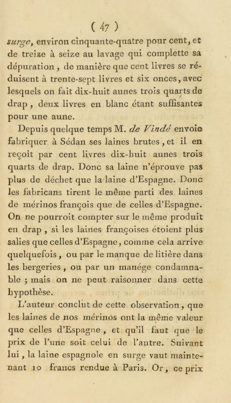 surgBy environ cinquante-quatre pour cent, et de treize à seize au lavage qui complette sa dépuration , de manière que cent livres se ré- duisent à trente-sept livres et six onces, avec lesquels on fait dix-huit aunes trois quarts de drap, deux livres en blanc étant suffisantes pour une aune. Depuis quelque temps M. de Vindé envoie fabriquer à Sédan ses laines brutes , et il en reçoit par cent livres dix-huit aunes trois quarts de drap. Donc sa laine n’éprouve pas plus de déchet que la laine d’Espagne. Donc les fabricans tirent le même parti des laines de mérinos François que de celles d’Espagne. On ne pourrolt compter sur le même produit en drap , si les laines fran,çoises étoient plus salies que celles d’Espagne, comme cela arrive quelquefois , ou par le manque de litière dans les bergeries , ou par un manège condamna- ble ; mais on ne peut raisonner dans cette hypothèse. L’auteur conclut de cette observation, que les laines de nos mérinos ont la même valeur % que celles d’Espagne , et qu’il faut que le prix de l’une soit celui de l’autre. Suivant lui, la laine espagnole en surge vaut mainte- nant lo francs rendue à Paris. Or, ce prix