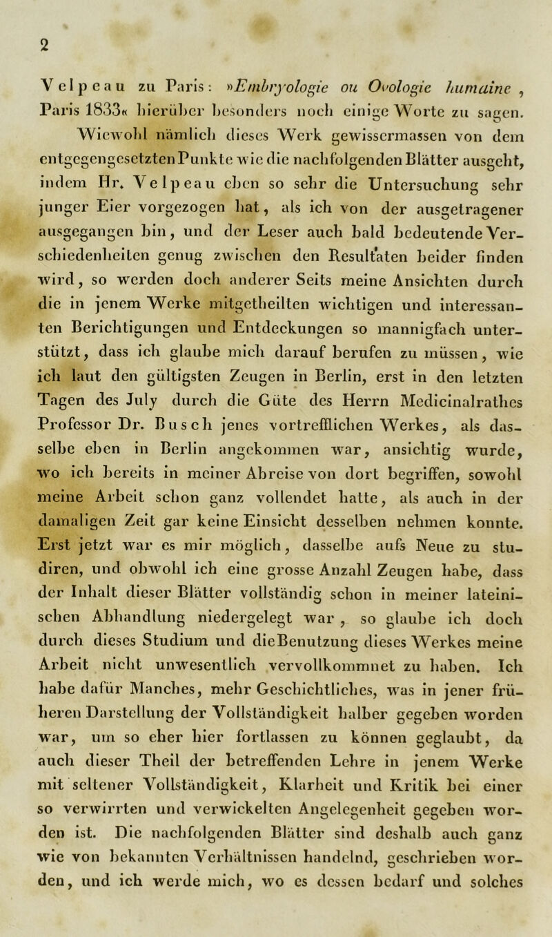 Velpcau zu Paris: »Embryologie ou Ökologie humaine , Paris 1833« hierüber besonders noch einige Worte zu sagen. Wiewohl nämlich dieses Werk gewissermassen von dem entgegengesetzten Punkte wie die nachfolgenden Blätter ausgeht, indem Hr. Velpeau eben so sehr die Untersuchung sehr junger Eier vorgezogen hat, als ich von der ausgelragener ausgegangen bin, und der Leser auch bald bedeutende Ver- schiedenheiten genug zwischen den Resultaten beider finden wird, so werden doch andererseits meine Ansichten durch die in jenem Werke mitgetheilten wichtigen und interessan- ten Berichtigungen und Entdeckungen so mannigfach unter- stützt, dass ich glaube mich darauf berufen zu müssen, wie ich laut den gültigsten Zeugen in Berlin, erst in den letzten Tagen des July durch die Güte des Herrn Medicinalrathes Professor Dr. Busch jenes vortrefflichen Werkes, als das- selbe eben in Berlin angekommen war, ansichtig wurde, wro ich bereits in meiner Abreise von dort begriffen, sowohl meine Arbeit schon ganz vollendet hatte, als auch in der damaligen Zeit gar keine Einsicht desselben nehmen konnte. Erst jetzt war cs mir möglich, dasselbe aufs Neue zu stu- diren, und obwohl ich eine grosse Anzahl Zeugen habe, dass der Inhalt dieser Blätter vollständig schon in meiner lateini- schen Abhandlung niedergelegt war , so glaube ich doch durch dieses Studium und dieBenutzung dieses Werkes meine Arbeit nicht unwesentlich vervollkommnet zu haben. Ich habe dafür Manches, mehr Geschichtliches, was in jener frü- heren Darstellung der Vollständigkeit halber gegeben worden war, um so eher hier fortlassen zu können geglaubt, da auch dieser Theil der betreffenden Lehre in jenem Werke mit seltener Vollständigkeit, Klarheit und Kritik bei einer so verwirrten und verwickelten Angelegenheit gegeben wor- den ist. Die nachfolgenden Blätter sind deshalb auch ganz wie von bekannten Verhältnissen handelnd, geschrieben wor- den, und ich werde mich, wo cs dessen bedarf und solches