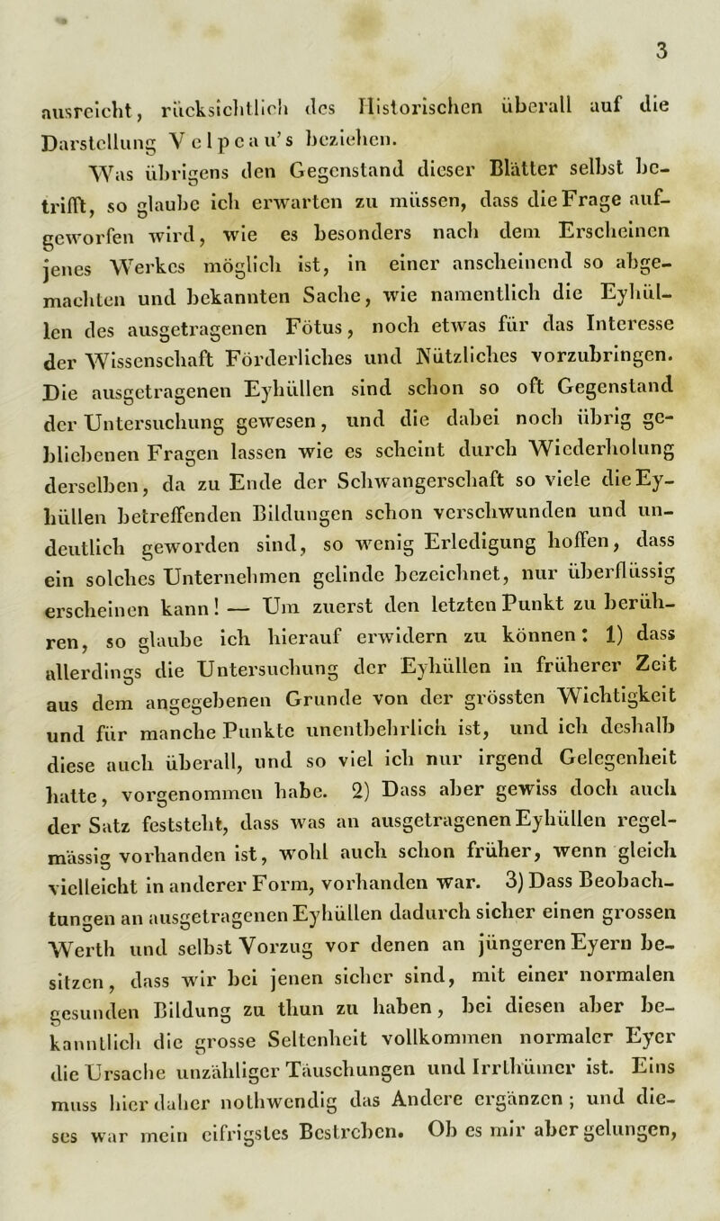 ausreicht, riicksichtlicii des Historischen überall auf die Darstellung V e 1 p c a u’ s beziehen. Was übrigens den Gegenstand dieser Blätter selbst be- trifft, so glaube ich erwarten zu müssen, dass die Frage auf- geworfen wird, wie es besonders nach dem Erscheinen jenes Werkes möglich ist, in einer anscheinend so abge- machten und bekannten Sache, wie namentlich die Eyhül- len des ausgetragenen Fötus, noch etwas für das Interesse der Wissenschaft Förderliches und Nützliches vorzuhringen. Die ausgetragenen Eyhüllen sind schon so oft Gegenstand der Untersuchung gewesen, und die dabei noch übrig ge- bliebenen Fragen lassen wie es scheint durch Wiederholung derselben, da zu Ende der Schwangerschaft so viele die Ey- hüllen betreffenden Bildungen schon verschwunden und un- deutlich geworden sind, so wenig Erledigung hoffen, dass ein solches Unternehmen gelinde bezeichnet, nur überflüssig erscheinen kann!— Um zuerst den letzten Punkt zu berüh- ren, so glaube ich hierauf erwidern zu können: 1) dass allerdings die Untersuchung der Eyhüllen in früherer Zeit aus dem angegebenen Grunde von der grössten Wichtigkeit und für manche Punkte unentbehrlich ist, und ich deshalb diese auch überall, und so viel ich nur irgend Gelegenheit hatte, vorgenommen habe. 2) Dass aber gewiss doch auch der Satz feststeht, dass was an ausgetragenen Eyhüllen regel- mässig vorhanden ist, wohl auch schon früher, wenn gleich vielleicht in anderer Form, vorhanden war. 3) Dass Beobach- tungen an ausgetragenen Eyhüllen dadurch sicher einen grossen Werth und selbst Vorzug vor denen an jüngeren Eyern be- sitzen, dass wir bei jenen sicher sind, mit einer normalen gesunden Bildung zu thun zu haben, bei diesen aber be- kanntlich die grosse Seltenheit vollkommen normaler Eyer die Ursache unzähliger Täuschungen und Irrlhümcr ist. Eins muss hier daher nothwendig das Andere cigänzcn; und die- ses war mein eifrigstes Bestreben. Ob es nur aber gelungen,