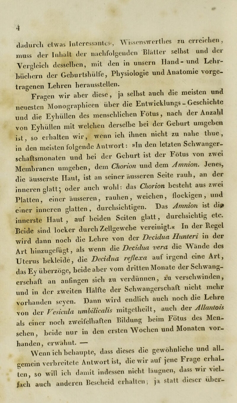 dadurch etwas Interessantes, Wissenswerlhes zu erreichen, muss der Inhalt der nachfolgenden Blatter seihst und der Vergleich desselben, mit den in unsern Hand-und Lehr- büclmrn der Geburtshülfe, Physiologie und Anatomie vorge- tragenen Lehren heraussteilen. Fragen wir aber diese, ja seihst auch die meisten und neuesten Monographien über die Entwicklung»-Geschichte und die Eyliüllen des menschlichen Fötus, nach der Anzahl von Eyhiillen mit welchen derselbe hei der Gehurt umgehen ist, so erhalten wir, wenn ich ihnen nicht zu nahe thue , in den meisten folgende Antwort: »In den letzten Schwanger- schaftsmonaten und bei der Geburt ist der Fötus von zwei Membranen umgeben, dem Chorion und dem Amnion. Jenes, die äusserste Haut, ist an seiner äusseren Seite rauh, an der inneren glatt; oder auch wohl: das Chorion besteht aus zwei Platten, einer äusseren, rauhen, weichen, flockigen, und einer inneren glatten, durchsichtigen. Das Ammon ist du* innerste Haut, auf beiden Seiten glatt, durchsichtig etc. Beide sind locker durch Zellgewebe vereinigt.« In der Regel wird dann noch die Lehre von der Decidua Hunten in der Art hinzugefügt, als wenn die Decidua vera die Wände des Uterus bekleide, die Decidua reßexa auf irgend eine Art, das Ey überzöge, beide aber vom dritten Monate der Schwang- erschaft an anfingen sich zu verdünnen, zu verschwinden, und in der zweiten Hälfte der Schwangerschaft nicht mehr vorhanden seyen. Dann wird endlich auch noch die Lehre von der Vesicula umbilicalis mitgethcilt, auch der Allantois als einer noch zweifelhaften Bildung beim Fötus des Men- schen, beide nur in den ersten Wochen und Monaten vor- handen, erwähnt. — , .. Wenn ich behaupte, dass dieses die gewöhnliche und all- gemein verbreitete Antwort ist, die wir auf jene Frage erhal- ten, so will ich damit indessen nicht läugnen, dass wir viel- fach auch anderen Bescheid erhalten; ja statt dieser über-