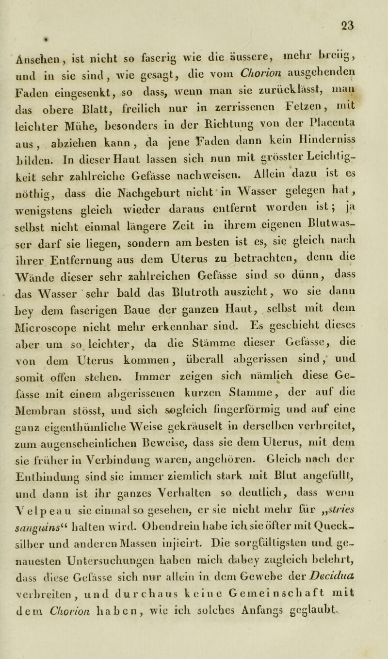 Ansehen, ist nicht so faserig wie die äussere, mclir hieiig, und in sic sind, wie gesagt, die vom Chorion ausgehenden Faden eingesenkt, so dass, wenn man sic zurücklässt, man das obere Blatt, freilich nur in zerrissenen Fetzen, mit leichter Mühe, besonders in der Richtung von der Placcnta aus, abzielien kann, da jene Faden dann kein Ilinderniss bilden. In dieser Haut lassen sich nun mit grösster Leichtig- keit sehr zahlreiche Gefässe nacliweisen. Allein dazu ist es nötbig, dass die Nachgeburt nicht in Wasser gelegen hat, wenigstens gleich wieder daraus entfernt worden ist; ja selbst nicht einmal längere Zeit in ihrem eigenen Blutwas- scr darf sie liegen, sondern am besten ist es, sie gleich nach ihrer Entfernung aus dem Uterus zu betrachten, denn die Wände dieser sehr zahlreichen Gefässe sind so dünn, dass das Wasser sehr bald das Blutroth auszieht, wo sie dann bey dem faserigen Baue der ganzen Haut, selbst mit dem Microscope nicht mehr erkennbar sind. Es geschieht dieses aber um so leichter, da die Stämme dieser Gefässe, die von dem Uterus kommen, überall abgerissen sind, und somit offen stehen. Immer zeigen sich nämlich diese Ge- lasse mit einem abgerissenen kurzen Stamme, der aul die Membran stösst, und sich sogleich fingerförmig und auf eine ganz eigenthümliche WVtsc gekräuselt in derselben verbreitet, zum augenscheinlichen Beweise, dass sie dem Uterus, mit dem sie früher in Verbindung waren, angeboren. Gleich nach der Entbindung sind sie immer ziemlich stark mit Blut ungefüllt, mul dann ist ihr ganzes Verhalten so deutlich, dass wenn Velpeau sic einmal so gesehen, er sie nicht mehr für „stries sanguinsii halten wird. Obendrein habe ich sie öfter mit Queck- silber und anderen Massen injieirt. Die sorgfältigsten und ge- nauesten Untersuchungen haben mich dabey zugleich belehrt, dass diese Gefässe sich nur allein in dem Gewebe der Decidua verbreiten, und durchaus keine Gemeinschaft mit dem Chorion haben, wie ich solches Anfangs geglaubt.